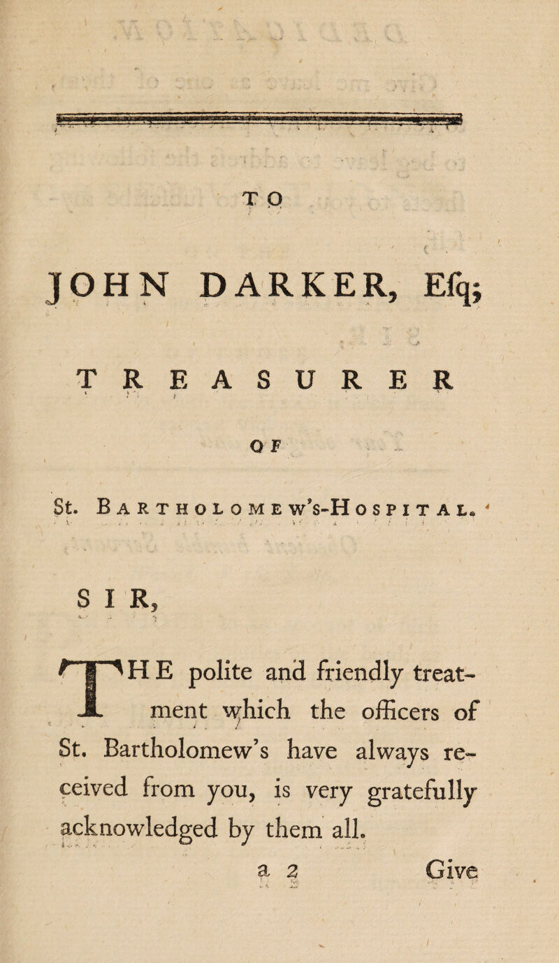 JOHN DARKER, Efq; / _ / TREASURER t k % f ' t • j Q F 1 i ’ St. Bartholome w’s-H OSPITAI, ‘ i * • X t \ • . ^V 7 A ’ r T > .1 S I R, *r-’ .• •' >* TH E polite and friendly treat¬ ment Ayhich the officers of / . / St. Bartholomew’s have always re¬ ceived from you, is very gratefully acknowledged by them all. a 2 Give