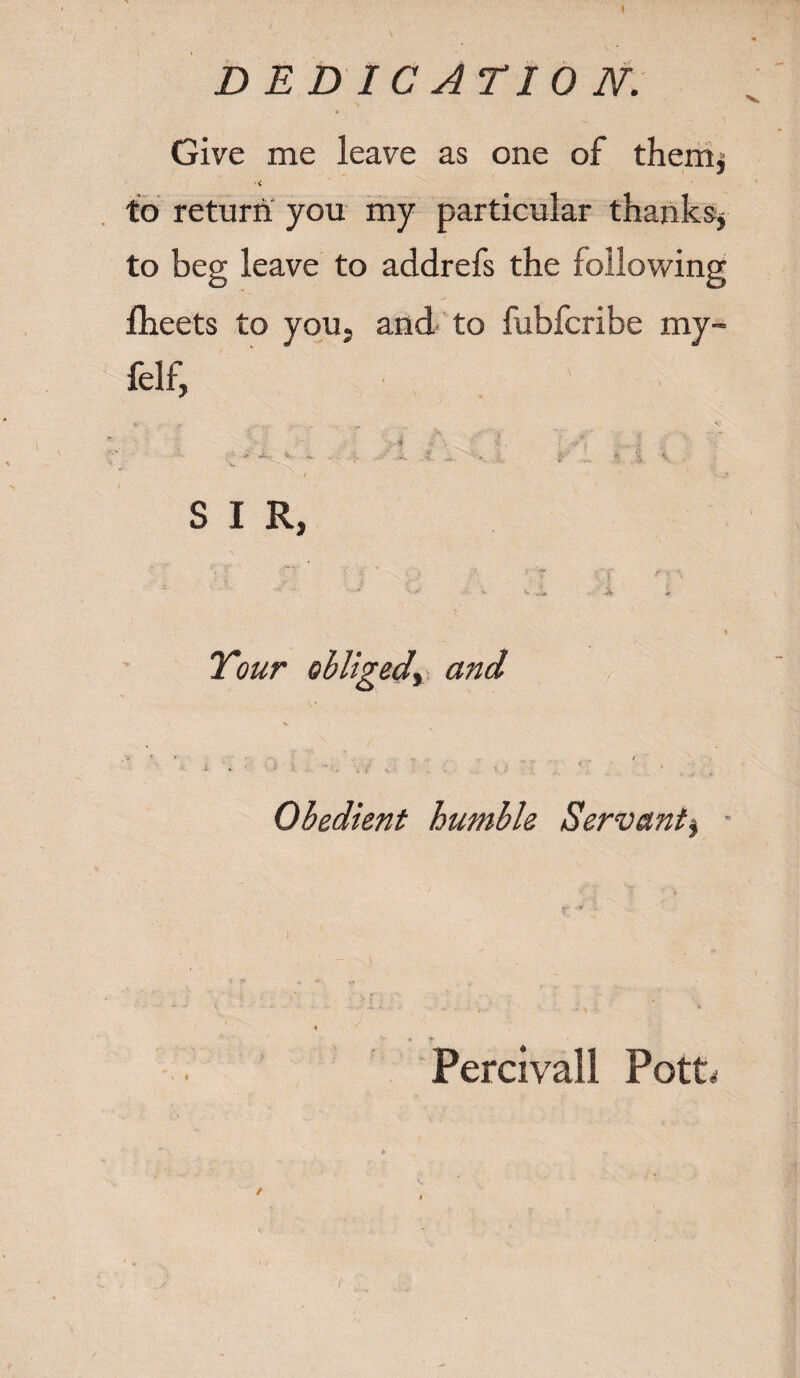 I DEDICATION. Give me leave as one of them* ■< to return you my particular thanks* to beg leave to addrefs the following fheets to you, and to fubfcribe my~ felf, V S I R, r ' ; ' • r f f • •, ’• ■ *' *>• * > Tour obliged^ and : • ■ ■ - . Obedient humble Servant^ - Percivall PotG f