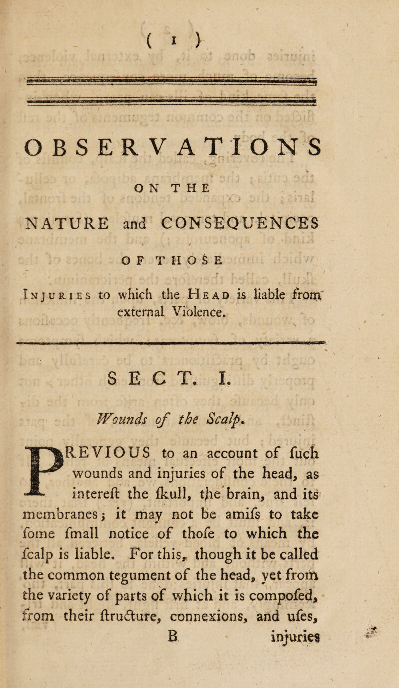( > ) OBSERVATIONS ON THE NATURE and CONSEQUENCES OF THOSE Injuries to which the Head is liable from external Violence. ‘ •<* v' • . •. * * ' \ .■ 1, ..■■■■■.mmw\1 ir i iirin.»nmTimi ’i rimr fi-n- * ' * i SECT. I. Wounds of the Scalp. PREVIOUS to an account of fuch wounds and injuries of the head, as intereft the fkull, tjie brain, and its membranes; it may not be amifs to take m fome fmall notice of thofe to which the fcalp is liable. For this, though it be called the common tegument of the head, yet from the variety of parts of which it is compofed, from their ftrudture, connexions, and ufes, B ‘ injuries