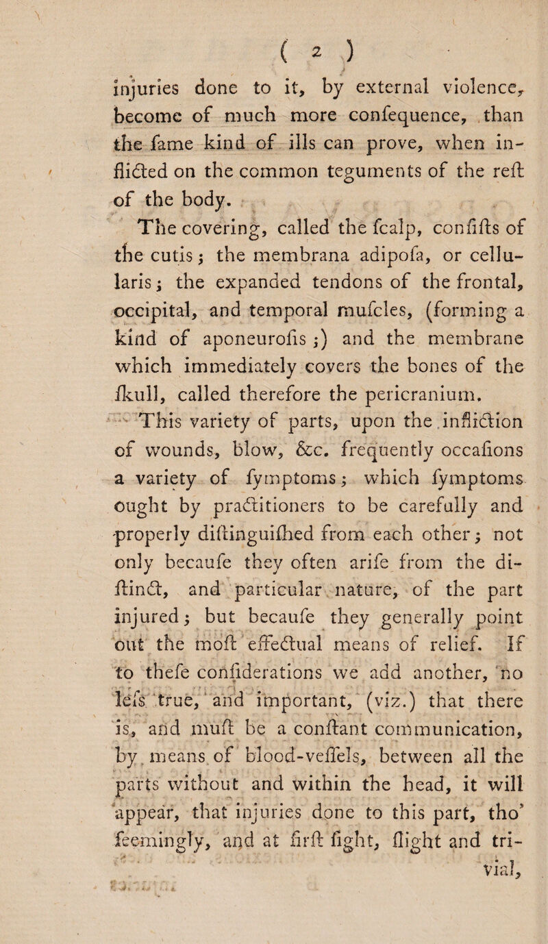 injuries done to it, by external violence,, become of much more confequence, than the fame kind of ills can prove, when in¬ flicted on the common teguments of the reft of the body. The covering, called the fcalp, con lifts of tbe cutis the membrana adipofa, or cellu- laris; the expanded tendons of the frontal, occipital, and temporal mufcles, (forming a kind of aponeurofis ;) and the membrane which immediately covers the bones of the ikull, called therefore the pericranium. This variety of parts, upon the inSiftion of wounds, blow, &c. frequently occafions a variety of fymptoms; which fymptoms ought by practitioners to be carefully and properly diftinguifhed from each other $ not only becaufe they often arife from the di- ftindt, and particular nature, of the part injured but becaufe they generally point out the rhoft effectual means of relief. If to thefe coniiderations we add another, no ■ r ' : i lets true, and important, (viz.) that there is, and muft be a conftant communication, by means, of blood-veffels, between all the parts without and within the head, it will appear, that injuries done to this part, tho feemingly, and at firft fight, flight and tri- ..V Vial, 3? t r i# ,i. i 4