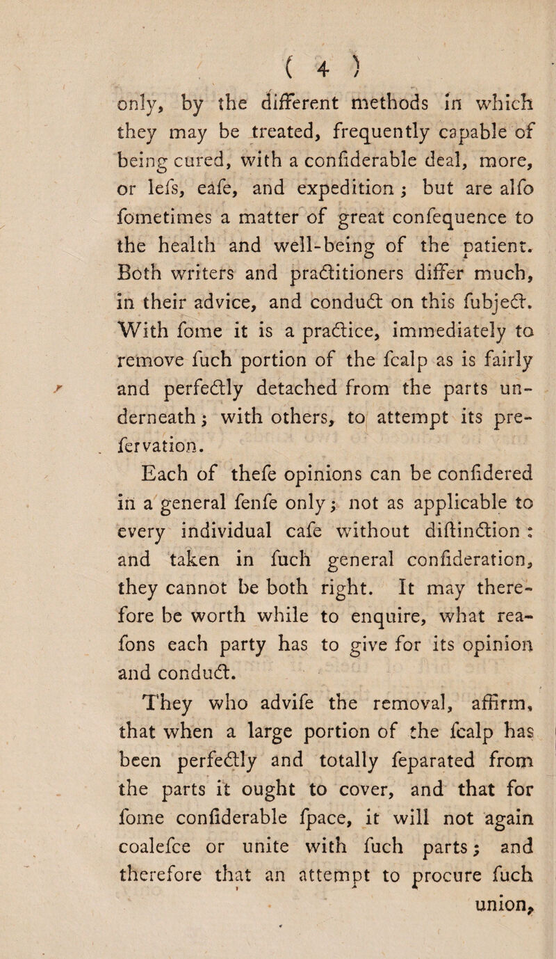 only, by the different methods in which they may be treated, frequently capable of being cured, with a confiderable deal, more, or lefs, eafe, and expedition ; but are alfo fometimes a matter of great confequence to the health and well-heino: of the natient. Both writers and pradtitioners differ much, in their advice, and conduct on this fubjedt. With fome it is a pradlice, immediately to remove fuch portion of the fcalp as is fairly and perfectly detached from the parts un¬ derneath ; with others, to attempt its pre- fervation. Each of thefe opinions can be confidered in a general fenfe only; not as applicable to every individual cafe without diftindtion : and taken in fuch general confideration, they cannot be both right. It may there¬ fore be worth while to enquire, what rea- fons each party has to give for its opinion and condudt. They who advife the removal, affirm, that when a large portion of the fcalp has been perfedtly and totally feparated from the parts it ought to cover, and that for fome confiderable fpace, it will not again coalefce or unite with fuch parts; and therefore that an attempt to procure fuch union*