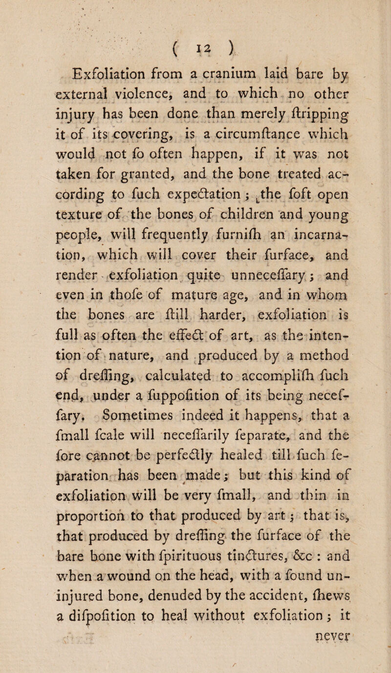 Exfoliation from a cranium laid bare by external violence, and to which no other injury has been done than merely Gripping it of its covering, is a circumftance which would not fo often happen, if it was not taken for granted, and the bone treated ac¬ cording to fuch expedition; Lthe foft open texture of the bones of children and young people, will frequently furnifh an incarna¬ tion, which will cover their furface, and render exfoliation quite unneceffary; and even in thofe of mature age, and in whom the bones are Hill. harder, exfoliation is full as often the effedt of art, as the inten¬ tion of nature, and produced by a method of dreffing, calculated to accomplifh fuch end, under a fuppolition of its being necef- fary. Sometimes indeed it happens, that a fmall fcale will neceffarily feparate, and the fore cannot be perfe&ly healed till fuch re¬ paration has been made; but this kind of exfoliation will be very fmall, and thin in proportion to that produced by art that is, that produced by dreffing the furface of the bare bone with fpirituous tinctures, &c : and when a wound on the head, with a found un¬ injured bone, denuded by the accident, ffiews a dilpofitio.ri to heal without exfoliation; it never r