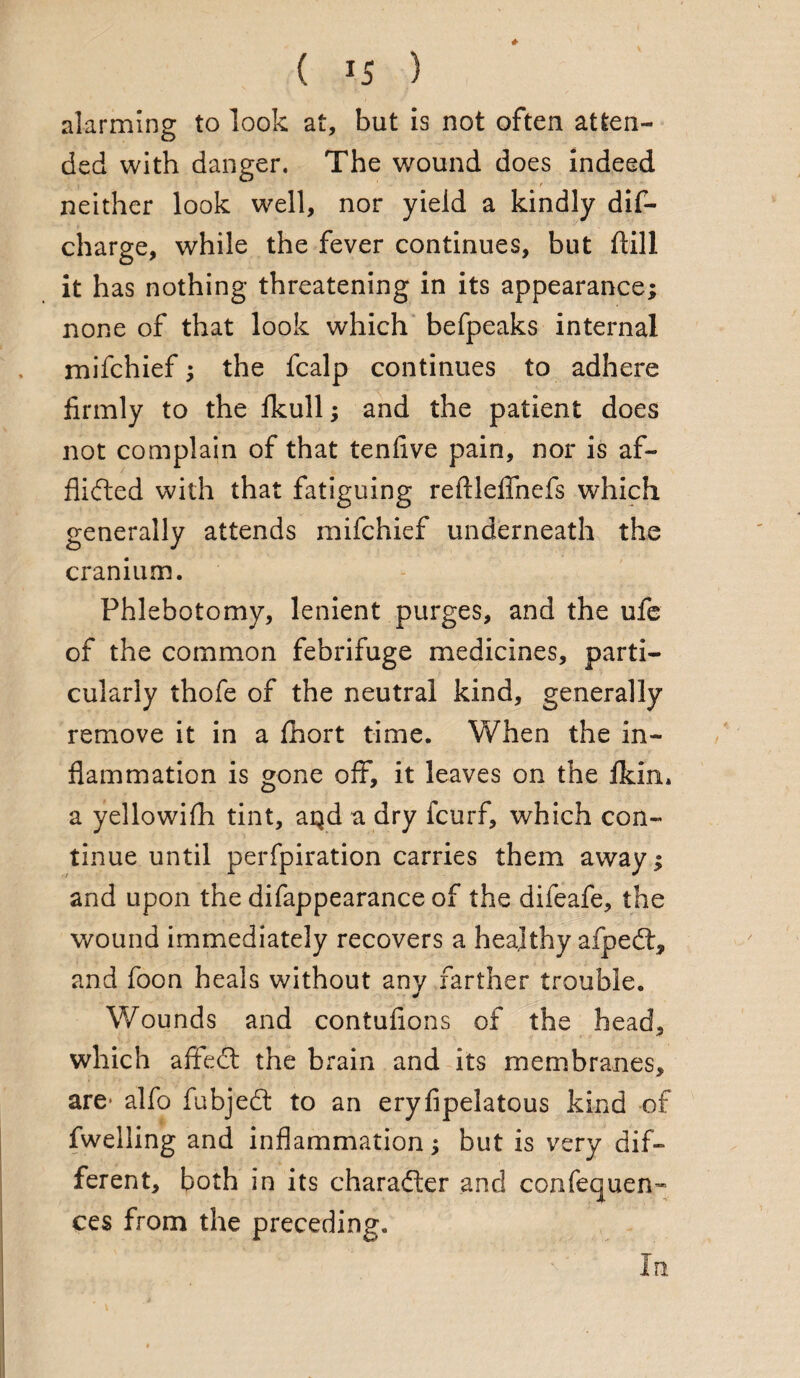 alarming to look at, but is not often atten¬ ded with danger. The wound does indeed neither look well, nor yield a kindly dis¬ charge, while the fever continues, but ftill it has nothing threatening in its appearance; none of that look which befpeaks internal mifchief; the fcalp continues to adhere firmly to the fkull; and the patient does not complain of that tenfive pain, nor is af- flidted with that fatiguing reftleflhefs which generally attends mifchief underneath the cranium. Phlebotomy, lenient purges, and the ufe of the common febrifuge medicines, parti¬ cularly thofe of the neutral kind, generally remove it in a fhort time. When the in¬ flammation is gone off, it leaves on the fkin. a yellowifh tint, aqd a dry fcurf, which con¬ tinue until perfpiration carries them away; and upon the difappearance of the difeafe, the wound immediately recovers a healthy afpedt, and foon heals without any farther trouble. Wounds and contufions of the head, which afifedt the brain and its membranes, are- alfo fubjedt to an eryfipelatous kind of fweiling and inflammation; but is very dif¬ ferent, both in its charadter and confequen’- ces from the preceding. In