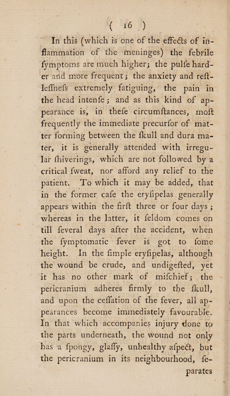 * In this (which is one of the effedts of in¬ flammation of the meninges) the febrile fymptoms are much higher; the pulfe hard¬ er and more frequent; the anxiety and reft- leffnefs extremely fatiguing, the pain in the head intenfe; and as this kind of ap¬ pearance is, in thefe circumftances, rnoft frequently the immediate precurfor of mat¬ ter forming between the fkull and dura ma¬ ter, it is generally attended with irregu¬ lar fhiverings, which are not followed by a critical fweat, nor afford any relief to the patient. To which it may be added, that in the former cafe the eryfipelas generally appears within the firft three or four days; whereas in the latter, it feldom comes on till feveral days after the accident, when the fymptomatic fever is got to fome height. In the Ample eryfipelas, although the wound be crude, and undigefted, yet it has no other mark of mifchief; the pericranium adheres firmly to the fkiill, and upon the ceffation of the fever, all ap¬ pearances become immediately favourable. In that which accompanies injury done to the parts underneath, the wound not only has a fpongy, gkffy, unhealthy afpedt, but the pericranium in its neighbourhood, fe~ parates