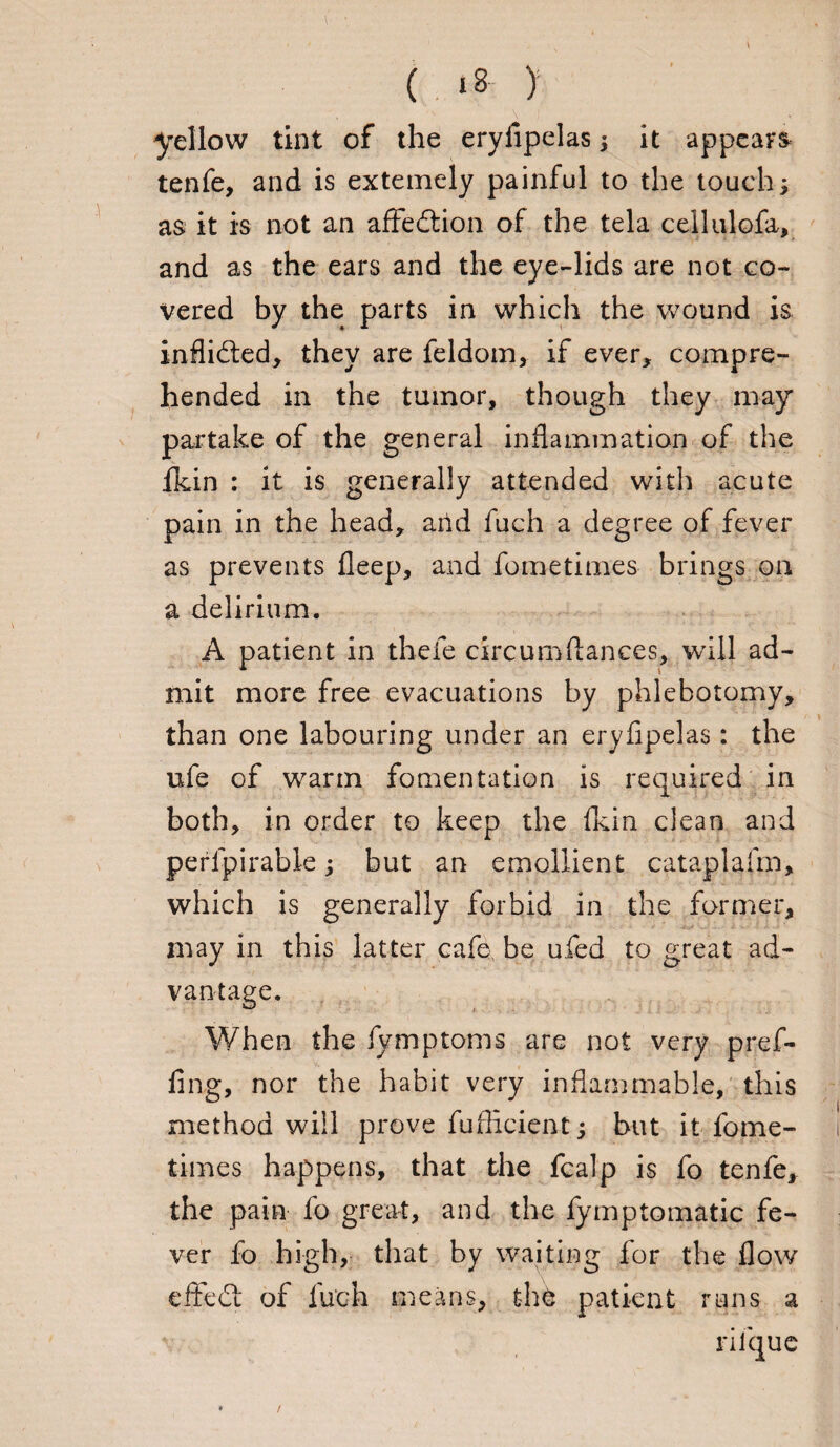 yellow tint of the eryfipelas; it appear tenfe, and is extemely painful to the touch; as it is not an afFedlion of the tela cellulofa, and as the ears and the eye-lids are not co¬ vered by the parts in which the wound is inflidled, they are feldom, if ever, compre¬ hended in the tumor, though they may partake of the general inflammation of the fkin : it is generally attended with acute pain in the head, and fuch a degree of fever as prevents fleep, and fometimes brings on a delirium. A patient in thefe circum fiances, will ad¬ mit more free evacuations by phlebotomy, than one labouring under an eryfipelas: the ufe of warm fomentation is required in both, in order to keep the fkin clean and perlpirable; but an emollient cataplafm, which is generally forbid in the former, may in this latter cafe be ufed to great ad¬ vantage. When the fymptoms are not very pref- fing, nor the habit very inflammable, this method will prove fuflicient; but it fome¬ times happens, that the fcalp is fo tenfe, the pain fo great, and the fymptomatic fe¬ ver fo high, that by waiting for the flow effedt of fuch means, the patient runs a riique /