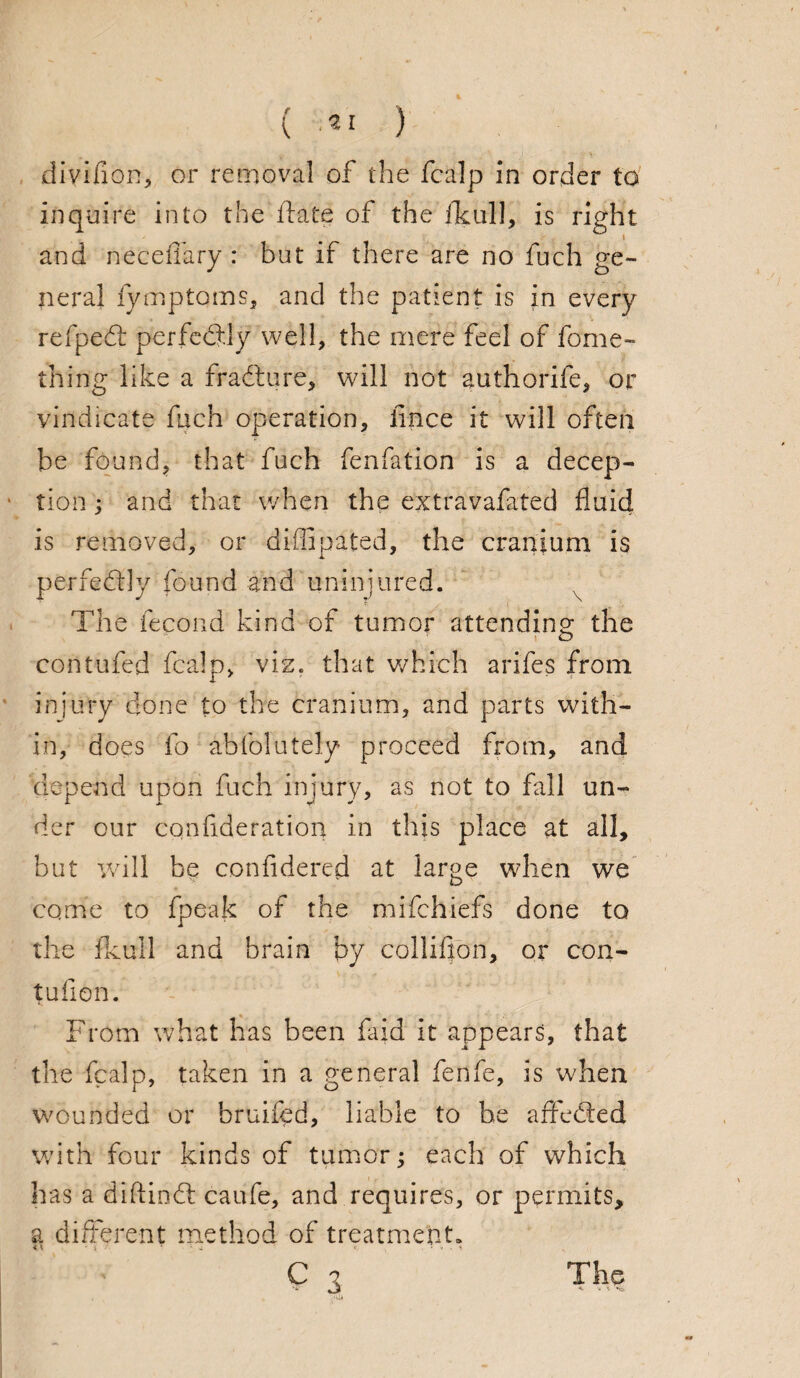 diviilon, or removal of the fcalp in order to inquire into the flats of the fkull, is right and neceffary : but if there are no fuch ge¬ neral fymptoms, and the patient is in every refpedt perfectly well, the mere feel of fome- thing like a fradture, will not authorife, or vindicate fuch operation, fince it will often be found, that fuch fenfation is a decep¬ tion ; and that when the extravafated fluid is removed, or diffipated, the cranium is perfectly found and uninjured. The fecond kind of tumor attending the contufed fcalp, viz. that which arifes from injury done to the cranium, and parts with¬ in, does fo abfolutely proceed from, and depend upon fuch injury, as not to fall un¬ der our cqnfideration in this place at all, but will be confidered at large when we come to fpeak of the mifchiefs done to the fkull and brain by colliffon, or con- tufion. From what has been fa id it appears, that the fcalp, taken in a general fenfe, is when wounded or bruifcd, liable to be affected with four kinds of tumor; each of which has a diftindt caufe, and requires, or permits, a different method of treatment. C 3 The