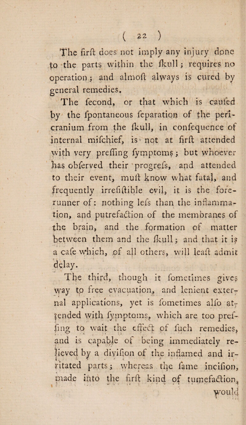 The firft does not imply any injury dpne to the parts within the fkull; requires no operation; and almoft always is cured by general remedies. The fecond, or that which is caufed by the fpontaneous reparation of the peri¬ cranium from the fkuli, in confequence of internal mifchief, is not at firft attended with very preffing fymptom?j but whoever has obferved their progrefs, and attended to their event, mu ft know what fatal, and — >*• frequently irrefiftible evil, it is the fore¬ runner of; nothing Ids than the inflamma¬ tion, and putrefaction of the membranes of the brain, and the formation of matter between them and the fkull; and that it is a cafe which, .of a}l others, will leaft admit delay. The third, though it fomethnes gives way to free evacuation, and lenient exter¬ nal applications, yet is fometimes alfo atr Jended with fymptqms, which are too pref¬ fing to wait the effecft of fuch remedies, and is capable of being immediately re¬ lieved by a diyifion of the inflamed and ir- . • •» , '• -s 1 ‘ ■ • ; ritated parts; whereas the fame incilion, f piade into the firft kind of tumefaClion, WOlilu