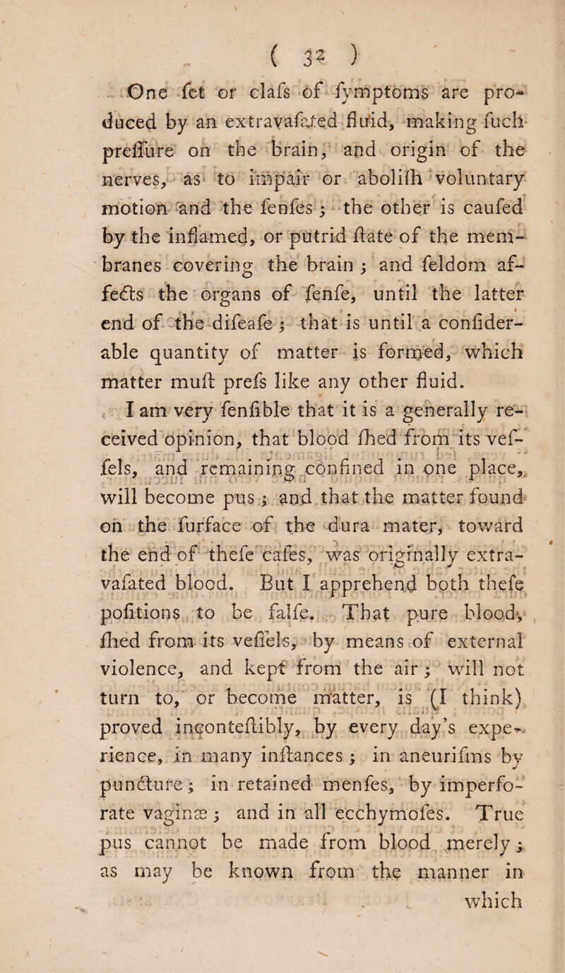 ( 3? ) One fet or elafs of fymptoms are pro* duced by an extravafaXed fluid, making fu-ch preffure on the brain, and origin of the nerves, as to irftpair or abolifh voluntary motion and the feofes j the other is caufed by the inflamed, or putrid ftate of the mem¬ branes covering the brain ; and feldom af- fedts the organs of fenfe, until the latter end of the difeafe ; that is until a confider- able quantity of matter is formed, which matter mull prefs like any other fluid. I am very fenfible that it is a generally re¬ ceived opinion, that blood filed from its vef- fels, and remaining confined in one place, will become pus; and that the matter found on the furface of the dura mater, toward the end of thefe cafes, was originally extra- vafated blood. But 1 apprehend both thefe politicos to be falfe. That pure blood-, filed from its vefieis, by means of external violence, and kept from the air ; will not turn to, or become matter, is (I think) proved incontefcibly, by every day's expe¬ rience, in many infiances.; in aneurifms by puncture; in retained menfes, by imperfo¬ rate vaginas; and in all ecchymofes. True pus cannot be made from blood merely; as may be known from the manner in which