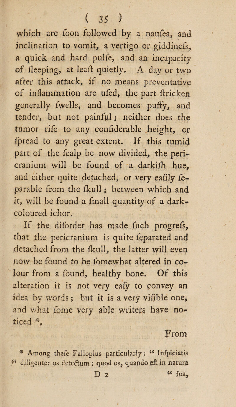 which are foon followed by a naufea, and inclination to vomit, a vertigo or giddinefs, a quick and hard pulfe, and an incapacity of deeping, at lead; quietly, A day or two after this attack, if no means preventative of inflammation are ufed, the part ftricken generally fwells, and becomes puffy, and tender, but not painful; neither does the tumor rife to any confiderable height, or fpread to any great extent. If this tumid part of the fcalp be now divided, the peri¬ cranium will be found of a darkifh hue, and either quite detached, or very eafily fe- parable from the fkull j between which and it, will be found a fmall quantity of a dark- coloured ichor. If the diforder has made fuch progrefs, that the pericranium is quite feparated and detached from the fkull, the latter will even now be found to be fomewhat altered in co¬ lour from a found, healthy bone. Of this alteration it is not very eafy to convey an idea by words; but it is a very vifible one, and what fome very able writers have no¬ ticed From * Among thefe Fallopius particularly: <c Infpiciatis diligenter os detedhim : quod os, quando eft in nature Da “ fua.