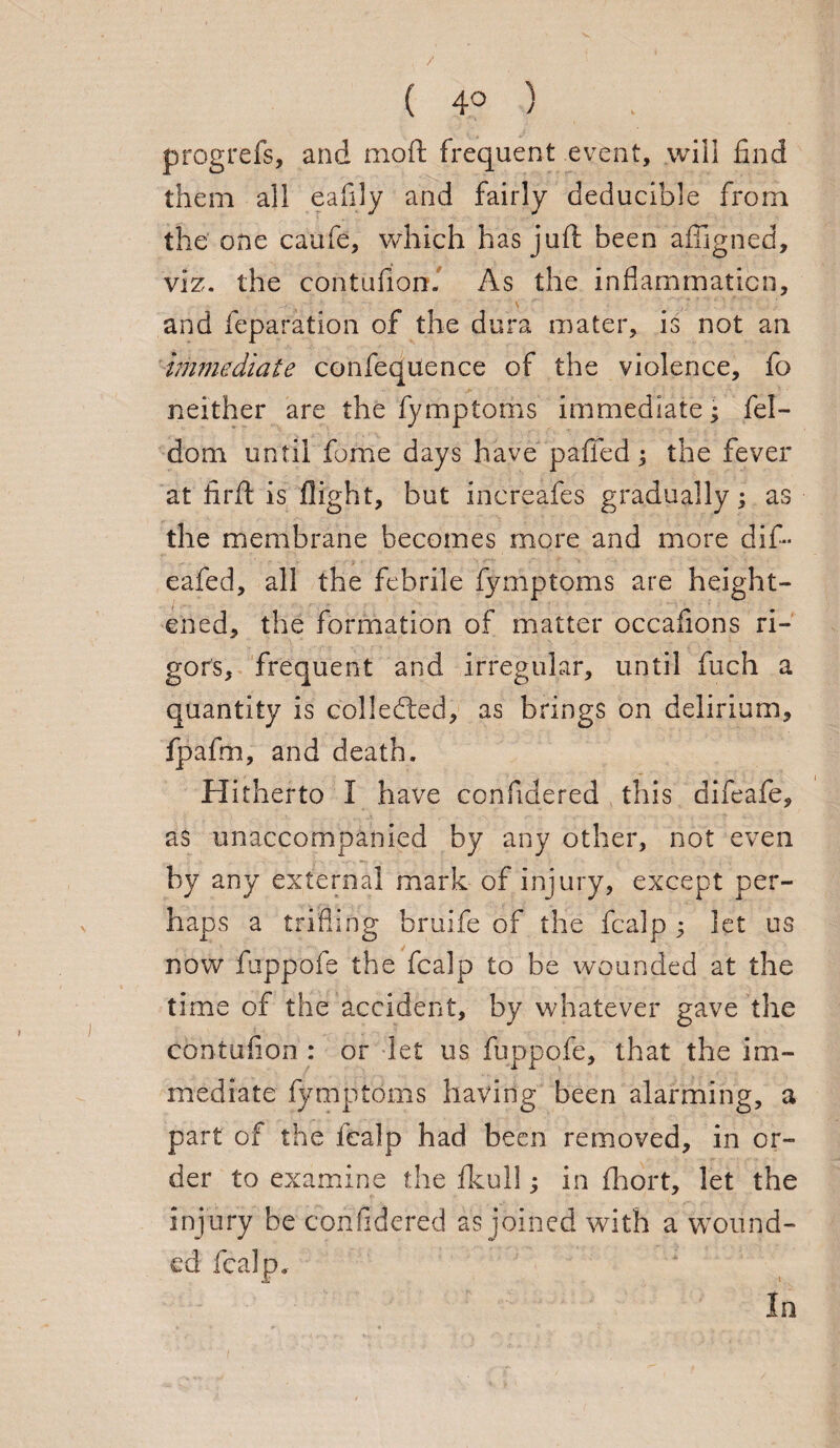 ( 4° ) progrefs, and mo ft frequent event, will find them all eafily and fairly deducible from the one caufe, which has juft been affigned, viz. the contufion. As the inflammation, and reparation of the dura mater, is not an immediate confeqtlence of the violence, fo neither are the fymptoms immediate; fel- dom until fome days have pafifed; the fever at firft is flight, but increafes gradually; as the membrane becomes more and more dif- eafed, all the febrile fymptoms are height¬ ened, the formation of matter occafions ri¬ gors, frequent and irregular, until fuch a quantity is collected, as brings on delirium, fpafm, and death. Hitherto I have confidered this difeafe, as unaccompanied by any other, not even by any external mark of injury, except per¬ haps a trifling bruife of the fcalp ; let us now fuppofe the fcalp to be wounded at the time of the accident, by whatever gave the contufion : or let us fuppofe, that the im¬ mediate fymptoms having been alarming, a part of the icalp had been removed, in or¬ der to examine the fkull; in fhort, let the injury be confidered as joined with a wound¬ ed fcalp. In