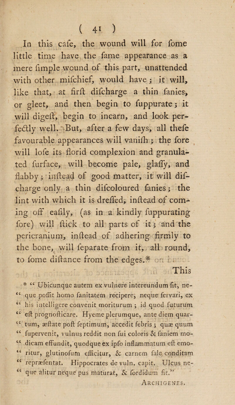 In this cafe, the wound will for fome little time have the fame appearance as a mere fimple wound of this part, unattended with other mifchief, would have ; it will, like that, at firft difcharge a thin fanies, or gleet, and then begin to fuppurate; it will digeft, begin to incarn, and look per¬ fectly well. But, after a few days, all thefe favourable appearances will vanifh ; the fore will lofe its florid complexion and granula¬ ted furface, will become pale, glafly, and flabby; inftead of good matter, it will dif¬ charge only a thin difcoloured fanies; the lint with which it is dreflfed, in (lead of com¬ ing off eafily, (as in a kindly fuppurating fore) will flick to all parts of it; and the pericranium, inflead of adhering firmly to the bone, will feparate from it, all round, to fome diftance from the edges.* :'i 1i This * 44 (Jbicunque autem ex vulnere intereundum fit, ne- 44 que pofTit homo fanitatem recipere, neque fervari, ex 44 his intelligere convenit moriturum ; id quod futurum 44 eft prognofticare. Hyeme plerumque, ante diem quar- 44 turn, aeftate poft feptimum, accedit febris ; quse quum 46 fupervenit, vulnus reddit non fui coloris Sc faniem mo- 46 dicam effundit, quodque ex ipfo inflammatum eft emo- 44 ritur, glutinofum efticitur, Sc carnem Tale conditam ec repraefentat. Hippocrates de vuln. capit. Ulcus ne- 44 que alitur neque pus maturat, Sc fordidum ftr.” Archigenes. -