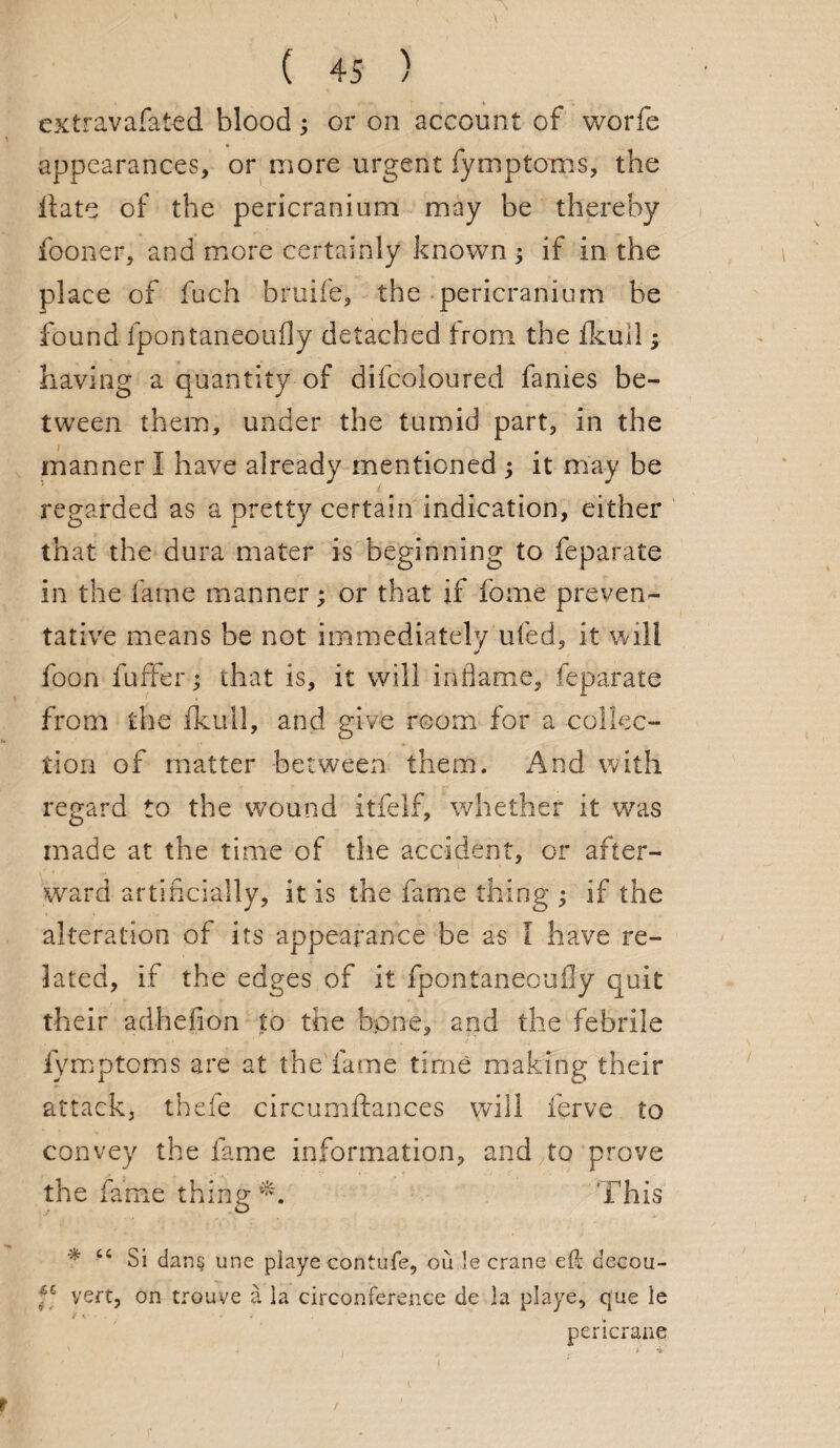 extravafated blood; or on account of worfe appearances, or more urgent fymptoms, the Hate of the pericranium may be thereby fooner, and more certainly known ; if in the place of fuch bruife, the pericranium be found ipontaneoufly detached from the ikull; having a quantity of difcoloured fanies be¬ tween them, under the tumid part, in the manner I have already mentioned ; it may be regarded as a pretty certain indication, either that the dura mater is beginning to feparate in the fame manner; or that if feme preven¬ tative means be not immediately'ufed, it will foon fuffer; that is, it will inflame, feparate from the fkull, and give room for a collec¬ tion of matter between them. And with regard to the wound itfelf, whether it was made at the time of the accident, or after¬ ward artificially, it is the fame thing ; if the alteration of its appearance be as l have re¬ lated, if the edges of it fpontaneoufly quit their adhefion to the bone, and the febrile fymptoms are at the fame time making their attack, thefe circumftances will ferve to convey the fame information, and to prove the fame thing This * tc Si dans une piaye contufe, ou le crane eft decou- f6 vert, on trou-ve a la circonference de la piaye, que le pcricrane r /