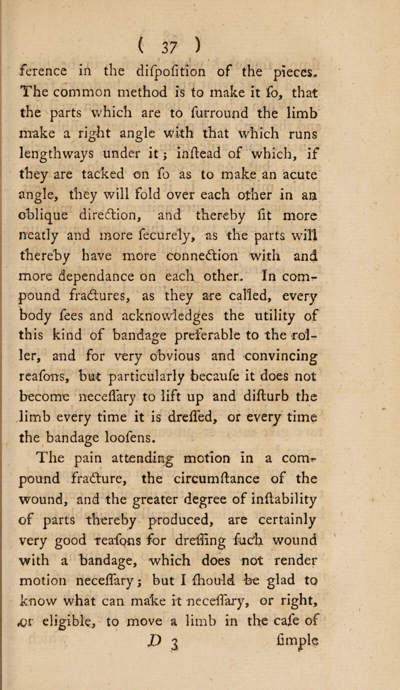 ference in the difpofition of the pieces,. The common method is to make it fo, that the parts which are to furround the limb make a right angle with that which runs lengthways under it; inftead of which, if they are tacked on fo as to make an acute angle, they will fold over each other in an oblique direction, and thereby lit more neatly and more fecurely, as the parts will thereby have more connection with and more dependance on each other. In com¬ pound fradures, as they are called, every body fees and acknowledges the utility of this kind of bandage preferable to the rol¬ ler, and for very obvious and convincing reafons, but particularly becaufe it does not become neceflary to lift up and difturb the limb every time it is drelfed, or every time the bandage loofens. The pain attending motion in a com¬ pound fraCture, the circumftance of the wound, and the greater degree of inltability of parts thereby produced, are certainly very good teafqns for dreffing fuch wound with a bandage, which does not render motion neceflary; but I Ihould fee glad to know what can make it neceflary, or right, ,pr eligible, to move a limb in the cafe of