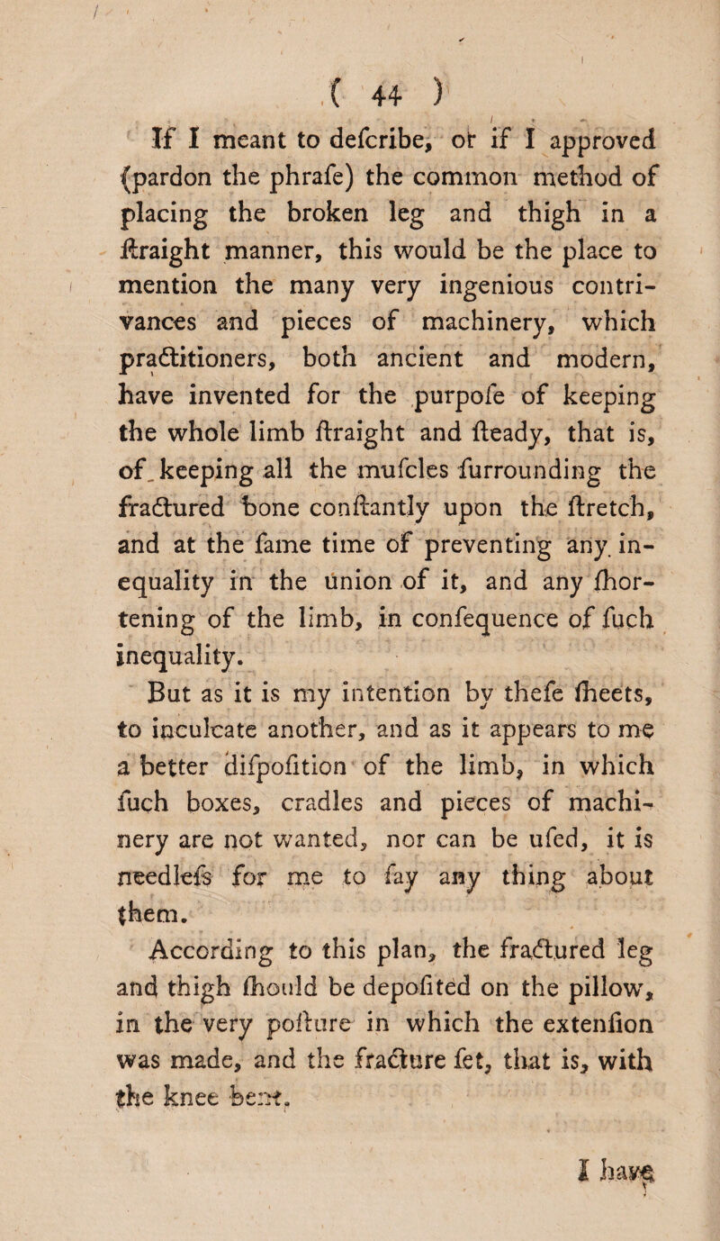 / . ( 44 ) < / * *■ If I meant to defcribe, oir if I approved (pardon the phrafe) the common method of placing the broken leg and thigh in a firaight manner, this would be the place to mention the many very ingenious contri¬ vances and pieces of machinery, which pradlitioners, both ancient and modern, have invented for the purpofe of keeping the whole limb firaight and fteady, that is, of, keeping all the mufcles furrounding the fradtured bone conftantly upon the ftretch, and at the fame time of preventing any. in¬ equality in the union of it, and any fhor- tening of the limb, in confequence of fuch inequality. But as it is my intention by thefe fheets, to inculcate another, and as it appears to me a better iJifpofition of the limb* in which fuch boxes, cradles and pieces of machi¬ nery are not wanted, nor can be ufed, it is needlefs for me to fay any thing about {hem. According to this plan, the fradtured leg and thigh fhould be depofited on the pillow, in the very pofture in which the extenfion was made, and the fradiure fet, that is* with the knee bent. I hay$ y