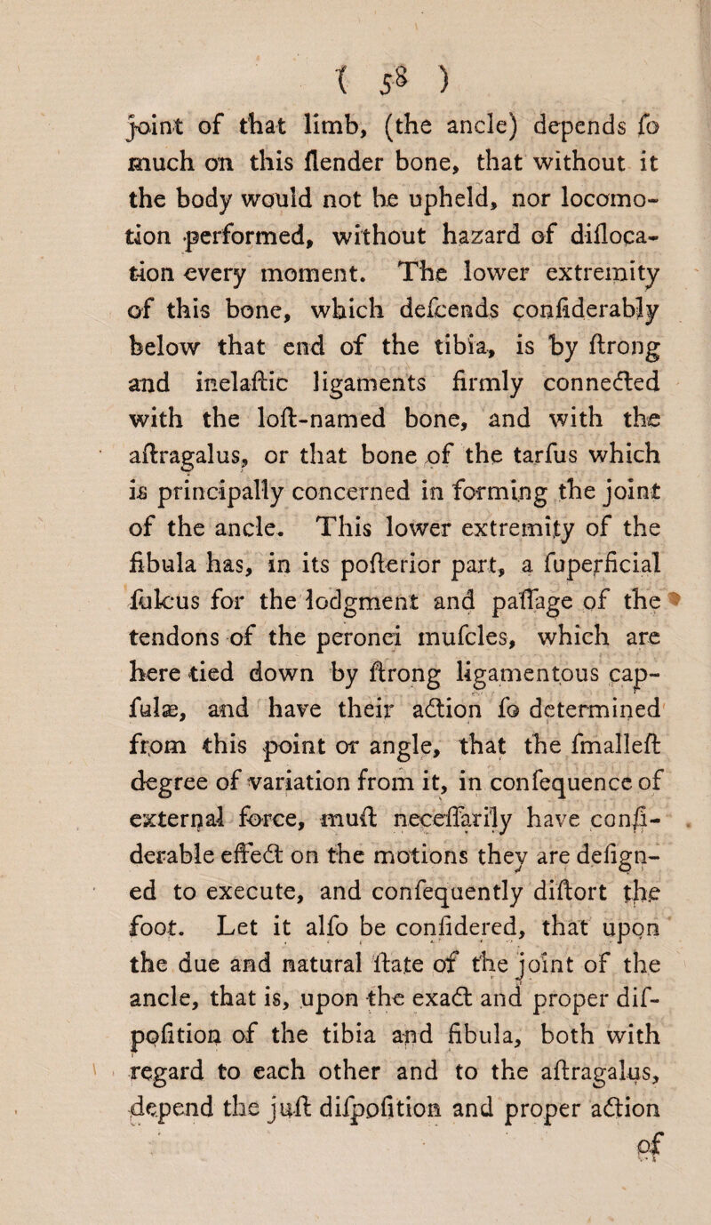t 5S ) joint of that limb, (the ancle) depends fo much on this flender bone, that without it the body would not be upheld, nor locomo¬ tion performed, without hazard of difloqa- tion every moment. The lower extremity of this bone, which descends confiderably below that end of the tibia, is by ftrong and inelaftic ligaments firmly connedled with the loft-named bone, and with the aftragalus, or that bone of the tarfus which is principally concerned in forming the joint of the ancle. This lower extremity of the fibula has, in its pofterior part, a fuperficial folcus for the lodgment and paffage of the tendons of the peronei mufcles, which are here tied down by ftrong ligamentous cap- fulas, and have their adtion fo determined from this point or angle, that the fmalleft degree of variation from it, in confequence of external force, muft necelfarily have consi¬ derable eftedt on the motions they are design¬ ed to execute, and confequently diftort the foot. Let it alfo be confidered, that upon the due and natural State of the joint of the ancle, that is, upon the exadt and proper dif- pofition of the tibia and fibula, both with regard to each other and to the aftragalus, depend the juft difppfition and proper adtion of v* V