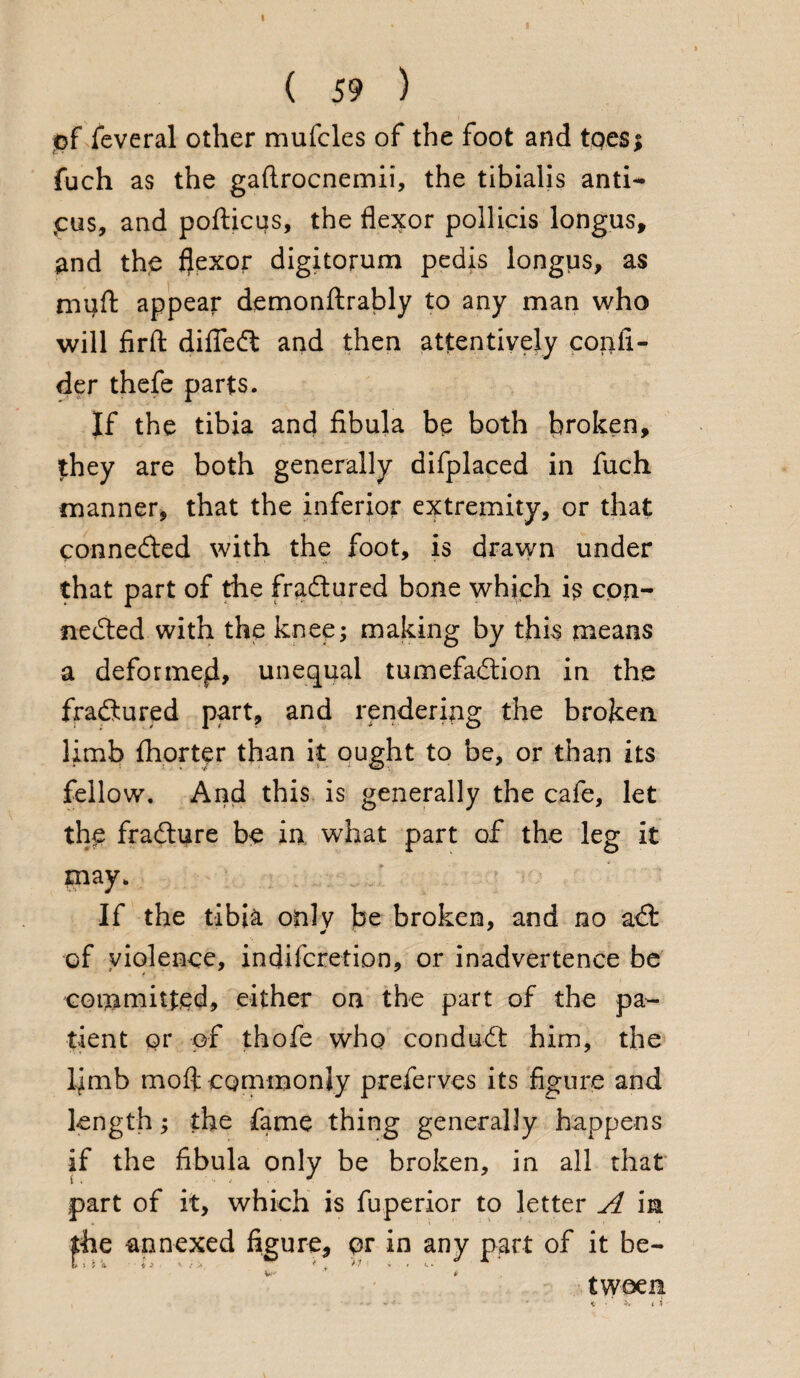 of feveral other mufcles of the foot and toes; fuch as the gaftrocnemii, the tibialis anti- pus, and pofticus, the flexor pollicis longus, and the flexor digitorum pedis longus, as muft appear demonftrably to any man who will firft difledt and then attentively colli¬ der thefe parts. If the tibia and fibula be both broken, they are both generally difplaced in fuch manner, that the inferior extremity, or that connedted with the foot, is drawn under that part of the fradtured bone which is con- nedted with the knee; making by this means a deformefl, unequal tumefadlion in the fradtured part, and rendering the broken limb Ihorter than it ought to be, or than its fellow. And this is generally the cafe, let the fradture be in what part of the leg it may. If the tibia only be broken, and no adt of violence, indifcretion, or inadvertence be committed, either on the part of the pa¬ tient or of thofe who condudt him, the limb mo ft commonly preferves its figure and length; the fame thing generally happens if the fibula only be broken, in all that part of it, which is fuperior to letter A in £he annexed figure, pr in any part of it be¬ tween