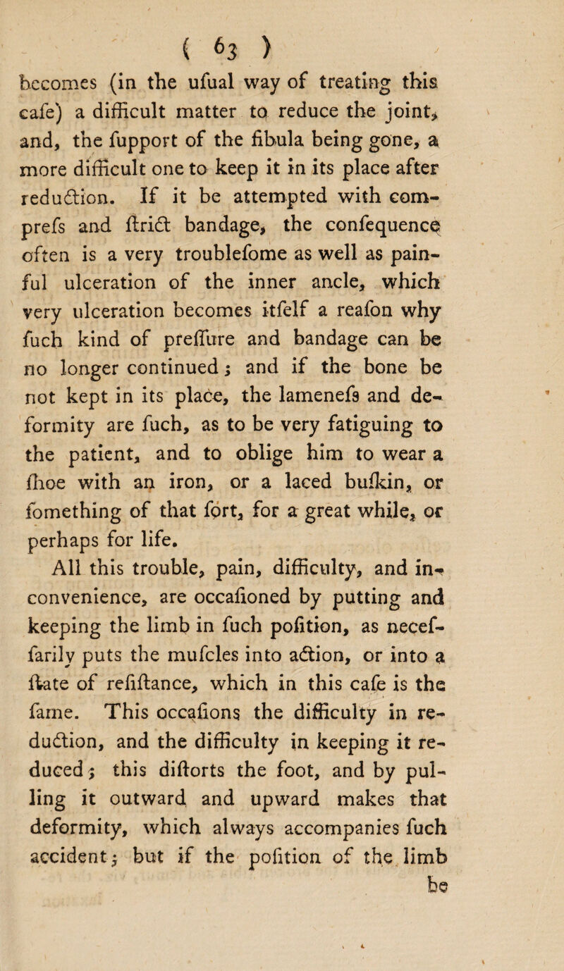 becomes (in the ufual way of treating this cafe) a difficult matter to reduce the joint* and, the fupport of the fibula being gone, a more difficult one to keep it in its place after reduction. If it be attempted with com- prefs and flridt bandage, the confequence often is a very troublefome as well as pain¬ ful ulceration of the inner ancle, which very ulceration becomes itfelf a reafon why fuch kind of preffure and bandage can be no longer continued; and if the bone be not kept in its place, the lamenefs and de¬ formity are fuch, as to be very fatiguing to the patient, and to oblige him to wear a ilioe with an iron, or a laced bufkin, or fomething of that fort, for a great while, or perhaps for life. All this trouble, pain, difficulty, and in-* convenience, are occafioned by putting and keeping the limb in fuch pofition, as necef- farily puts the mufcles into adtion, or into a ftate of refiftance, which in this cafe is the fame. This occafions the difficulty in re¬ duction, and the difficulty in keeping it re¬ duced; this diftorts the foot, and by pul¬ ling it outward and upward makes that deformity, which always accompanies fuch accident; but if the pofition of the limb be