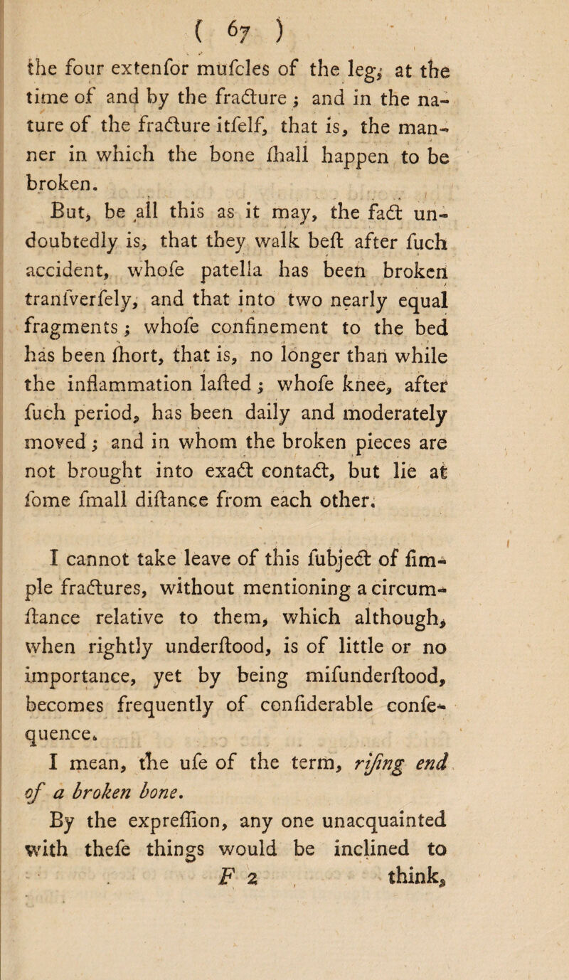 the four extenfor mufcles of the leg^ at the time of and by the fradture ; and in the na¬ ture of the fradlure itfelf, that is, the man- - »• . ner in which the bone flnall happen to be broken. But, be all this as it may, the fadt un~ * ‘ . • doubtedly is, that they walk beft after fuch accident, whofe patella has been broken tranfverfely, and that into two nearly equal fragments; whofe confinement to the bed •V ■ . . -I ,1 f has been fihort, that is, no longer than while / the inflammation lafted; whofe knee, after fuch period, has been daily and moderately moved; and in whom the broken pieces are not brought into exadl contadl, but lie at feme fmall diftance from each other. I cannot take leave of this fubjedt of fim* pie fradlures, without mentioning a circum- fiance relative to them* which although* when rightly underflood, is of little or no importance, yet by being mifunderflood, becomes frequently of confiderable confer quence. I mean, the ufe of the term, rijing end of a broken bone. By the expreffion, any one unacquainted with thefe things would be inclined to F 2 , think*