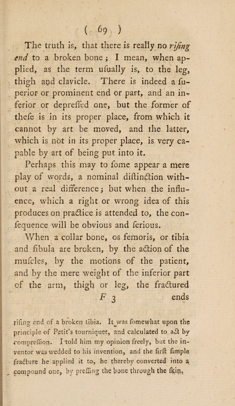 \ : ( 69 ) The truth is, that there is really no rijing end to a broken bone ; I mean, when ap¬ plied, as the term ufually is, to the leg, thigh aqd clavicle. There is indeed a fu- perior or prominent end or part, and an in¬ ferior or deprdled one, but the former of thefe is in its proper place, from which it cannot by art be moved, and the latter, which is not in its proper place, is very ca¬ pable by art of being put into it. Perhaps this may to fome appear a mere play of words, a nominal diflindtion with¬ out a real'difference; but when the influ¬ ence, which a right or wrong idea of this produces on pradlice is attended to, the con- fequence will be obvious and ferious. When a collar bone, os femoris, or tibia and fibula are broken, by the adtion of the muffles, by the motions of the patient, and by the mere weight of the inferior part of the arm, thigh or leg, the fradtured F 3 ends jifing end of a broken tibia. It^was fomewhat upon the principle of Petit’s tourniquet, and calculated to adfc by romprefhon. I told him my opinion freely, but the in¬ ventor was wedded to his invention, and the firft fimple fradture he applied it to, he thereby converted into a compound one, by prefTing the bone through the