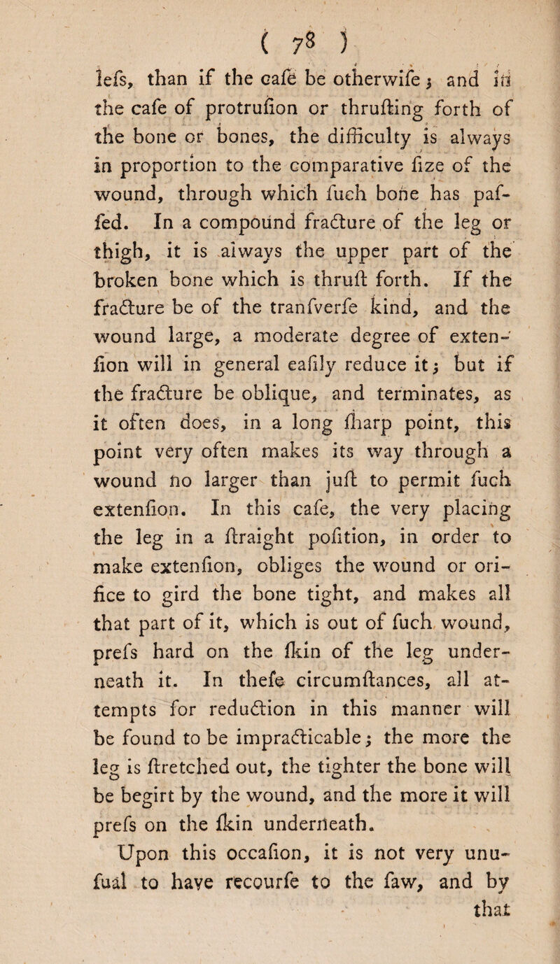 ( 73 ) • * • % s ' lefs, than if the cafe be otherwife $ and id the cafe of protrufion or thrufting forth of - - i 7 r. the bone or bones, the difficulty is always in proportion to the comparative fize of the wound, through which fueh bone has paf- fed. In a compound fradture of the leg or thigh, it is always the upper part of the broken bone which is thrull forth. If the ftadture be of the tranfverfe kind, and the wound large, a moderate degree of exten- fion will in general eafily reduce it; but if the fradhire be oblique, and terminates, as it often does, in a long fharp point, this point very often makes its way through a wound no larger than juft to permit fuch extenfion. In this cafe, the very placing the leg in a ftraight pofition, in order to make extenfion, obliges the wound or ori¬ fice to gird the bone tight, and makes all that part of it, which is out of fuch wound, prefs hard on the fkin of the leg under¬ neath it. In thefe circumftances, all at¬ tempts for reduction in this manner will be found to be impracticable; the more the leg is ftretched out, the tighter the bone will be begirt by the wound, and the more it will prefs on the fkin underneath. Upon this occafion, it is not very unu~ fual to have recourfe to the faw, and by that