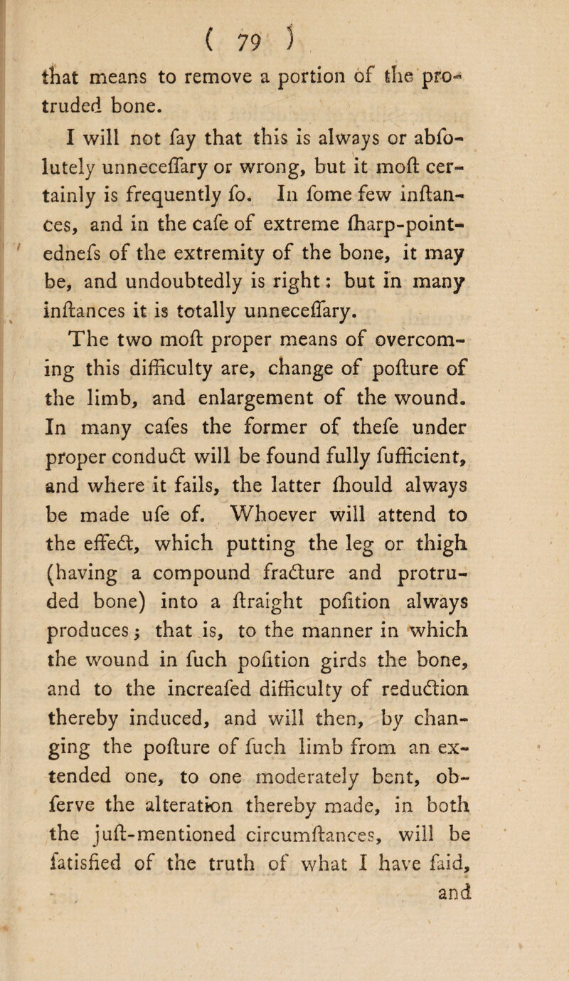 that means to remove a portion of the pro-* truded bone. I will not fay that this is always or abfo- lutely unneceffary or wrong, but it moll cer¬ tainly is frequently fo. In fome few inftan- ces, and in the cafe of extreme Iharp-point- ednefs of the extremity of the bone, it may be, and undoubtedly is right: but in many inftances it is totally unneceffary. The two moft proper means of overcom¬ ing this difficulty are, change of pofture of the limb, and enlargement of the wound. In many cafes the former of thefe under proper conduct will be found fully fufficient, and where it fails, the latter fhould always be made ufe of. Whoever will attend to the effedt, which putting the leg or thigh (having a compound fradture and protru¬ ded bone) into a ftraight pofition always produces; that is, to the manner in which the wound in fuch pofition girds the bone, and to the increafed difficulty of reduction thereby induced, and will then, by chan¬ ging the pofture of fuch limb from an ex¬ tended one, to one moderately bent, oh~ ferve the alteration thereby made, in both the juft-mentioned circumftances, will be fatisfied of the truth of what I have faid, and