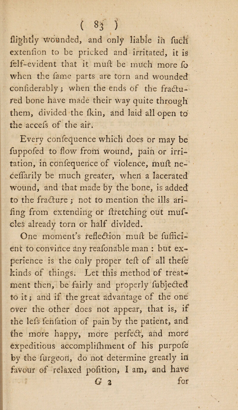 ( ^3 ) flightly V/oanded, and only liable in fuch extenfion to be pricked and irritated, it is felf-evident that it muft be much more fo when the fame parts are torn and wounded confiderably; when the ends of the fradu- fed bone have made their way quite through them, divided the fldn, and laid all open to the accefs of the air\ Every conference which does or may be fuppofed to flow from wound, pain or irri¬ tation, in confequeiice of violence, mull: ne- ceffarily be much greater, when a lacerated wound, and that made by the bone, is added to the fradure ; not to mention the ills ari~ ling from extending or ftretching out muf* cleS already torn or half divided. One moment’s reflection muft be fuflici- ent to convince any reafonable man : but ex¬ perience is the only proper (eft of all thefe kinds of things. Let this method of treat** xnent then, be fairly and properly fubjeded to it j and if the great advantage of the one over the other does not appear, that is, if the lefs fenfation of pain by the patient, and the more happy, more perfed, and more expeditious accomplilhment of his purpofe by the furgeon, do not determine greatly ini favour of relaxed pofition, I am? and have G 2 for