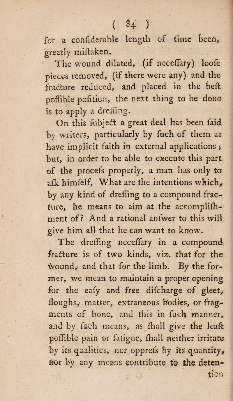 ( $4 ) for a confiderable length of time been, greatly miftaken. The wound dilated, (if neceffary) loofe pieces removed, (if there were any) and the fradtore reduced, and placed in the beft poffible pofition, the next thing to be done is to apply a drolling. On this fobjedt a great deal has been faid by writers, particularly by fuch of them as have implicit faith in external applications $ but, in order to be able to execute this part of the procefs properly, a man has only to afk himfelf, What are the intentions which, by any kind of dreffing to a compound frac¬ ture, he means to aim at the accomplifh- ment of? And a rational anfwer to this will give him all that he can want to know. The dreffing neceffary in a compound jfradture is of two kinds, vi&. that for the %ound/ and that for the limb. By the for¬ mer, we mean to maintain a proper opening for the eafy and free difcharge of gleet. Houghs, matter, extraneous bodies, or frag¬ ments of bone, and this in fuch manner, and by fuch means, as fhall give the leaft poffible pain ©r fatigue, (hall neither irritate by its qualities, nor opprefs by its quantity, nor by any means contribute to the deten¬ tion