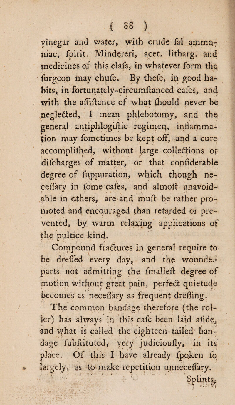 vinegar and water, with crude fal ammo¬ niac, fpirit. Mindereri, acet. litharg. and medicines of this clafs, in whatever form the % -. v _' ■ furgeon may chufe. By thefe, in good ha¬ bits, in fortunately-circumftanced cafes, and with the afhftance of what fhould never be negledted, I mean phlebotomy, and the general antiphlogiftic regimen, inflamma¬ tion may fometimes be kept off, and a cure accompliihed, without large colledtions or difcharges of matter, or that confiderable degree of fuppuration, which though ne- ceffary in fome cafes, and almoft unavoid- able in others, are and mu ft be rather pro¬ moted and encouraged than retarded or pre- vented, by warm relaxing applications of the pultice kind. Compound fradtures in general require to be drefled every day, and the wounded parts not admitting the fma}left degree of ♦ f - * . t. motion without great pain, perfedt quietude becomes as necdTary as frequent dreffing. The common bandage therefore (the rol¬ ler) has always in this cafe been laid afide, *• * * * • ^ ^ and what is called the eighteen-tailed ban- ' P* ^ „ «! * * ^ ■ dage fubftituted, very judicioufly, in its place. Of this I have already fpo.ken fq largely, as to make repetition unneceflary. f ■ ■ t. f • • > ‘ ~ • t. i *• k • ' i ; • *.■ 1 * Splints*