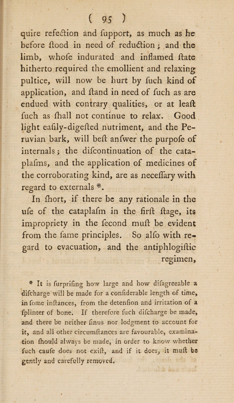 quire refection and fupport, as much as he before flood in need of redu&ion; and the limb, whofe indurated and inflamed ftate hitherto required the emollient and relaxing pultice, will now be hurt by fuch kind of application, and ftand in need of fuch as are endued with contrary qualities, or at leaft fuch as fhall not continue to relax. Good light eafily-digefled nutriment, and the Pe¬ ruvian bark, will beft anfwer the purpofe of internals; the difcontinuation of the cata- plafms, and the application of medicines of the corroborating kind, are as neceflary with regard to externals In fhort, if there be any rationale in the ufe of the cataplafm in the firft ftage, its impropriety in the fecond mull be evident from the lame principles. So alfo with re¬ gard to evacuation, and the antiphlogiftic regimen, * It is furprifing how large and how difagreeable a difcharge will be made for a confiderable length of time, in fome inftances, from the detenfion and irritation of a fplinter of bone. If therefore fuch difcharge be made, and there be neither finus nor lodgment to account for it, and all other circumftances are favourable, examina¬ tion fhould always be made, in order to know whether fuch caufe does not e'xift, and if it does, it mull be gently and carefully removed.