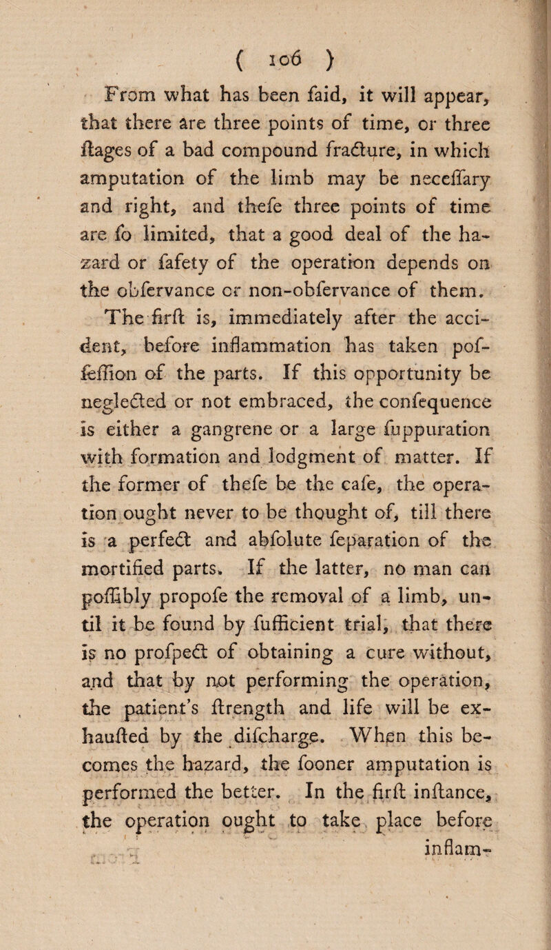 ( i o 6 ) From what has been faid, it will appear, that there are three points of time, or three ftages of a bad compound fra&ure, in which amputation of the limb may be neceffary and right, and thefe three points of time are fo limited, that a good deal of the ha¬ zard or fafety of the operation depends on the obfervance or non-obfervance of them. The firft is, immediately after the acci¬ dent, before inflammation has taken pof- feffion of the parts. If this opportunity be neglected or not embraced, the confequence is either a gangrene or a large fuppuration with formation and lodgment of matter. If the former of thefe be the cafe, the opera¬ tion ought never to be thought of, till there is a perfect and abfolute feparation of the mortified parts. If the latter, no man can poffibly propofe the removal of a limb, un¬ til it be found by fufficient trial, that there is no profped: of obtaining a cure without, and that by not performing the operation, the patient’s ftrength and life will be ex- haufted by the difcharge. When this be¬ comes the hazard, the fooner amputation is performed the better. In the firft inftance, the operation ought to take place before inflam-