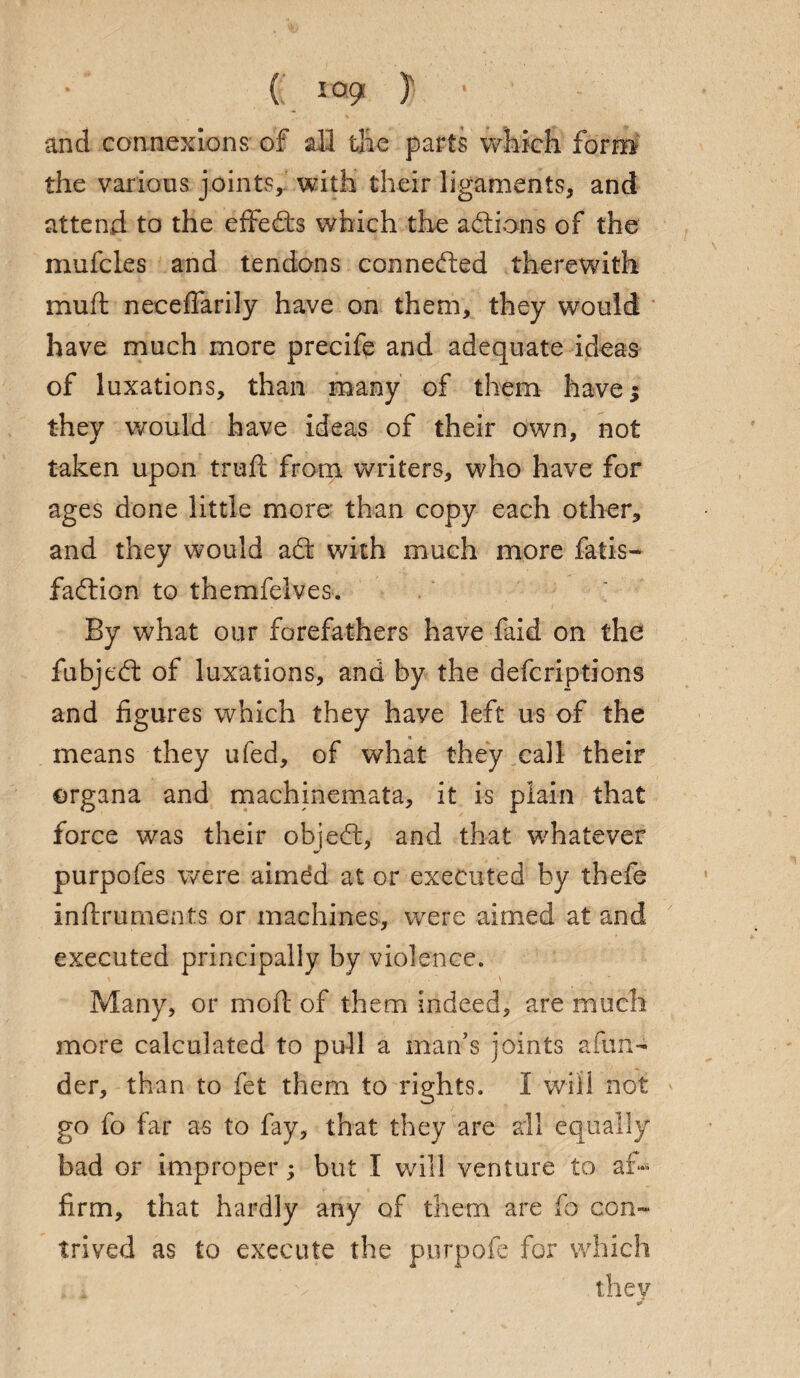 and connexions of all the parts which form the various joints, with their ligaments, and attend to the effects which the addons of the mufcles and tendons conneded therewith muft neceffarily have on them, they would have much more precife and adequate ideas of luxations, than many of them have 5 they would have ideas of their own, not taken upon truft from writers, who have for ages done little more than copy each other, and they would ad with much more fatis- fadion to themfelves. By what our forefathers have faid on the fubjed of luxations, and by the defcriptions and figures which they have left us of the means they ufed, of what they call their organa and machinemata, it is plain that force was their objed, and that whatever purpofes were aimdd at or executed by thefe inftruments or machines, were aimed at and executed principally by violence. Many, or moil of them Indeed, are much more calculated to pull a man’s joints afun- der, than to fet them to rights. I will not go fo far as to fay, that they are all equally bad or improper; but I will venture to af¬ firm, that hardly any of them are fo con- trived as to execute the purpofo for which they