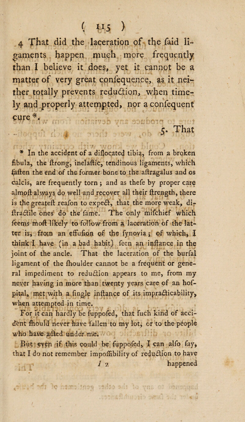 ( 4 That did the laceration of the faid li¬ gaments happen much more frequently than I believe it does, yet it cannot be at matter of very great confequence, as it nei¬ ther totally prevents reduction, when time¬ ly and properly attempted, nor a confequent cure ** 5. That * In the accident of a dillocated tibia, from a broken fibula, the ftrong, inelaftic, tendinous ligaments, which fatten the end of the former bone to the aftragalus and os calcis, are frequently torn ; and as thefe by proper care almoft always do well and recover all their ftrength, there is the greateft reafon to expeCt, that the more weak, di- ftraCtile ones do the fame. The only mifchief which feems mott likely to follow from a laceration of the lat¬ ter is, from an effufion of the fynovia ; of which, I think I have (in a bad habit) feen an inftance in the joint of the ancle. That the laceration of the burfal ligament of the flioulder cannot be a frequent or gene¬ ral impediment to reduction appears to me, from my never having in more than twenty years care of an hof- pital, met with a fingle inftance of its impracticability, when attempted in time. For it can hardly be fuppofed, that fuch kind of acci¬ dent fhould never have fallen to my lot, or to the people who have ailed under me. But even if this could be fuppofed, lean alfo fay, that I do not remember impoftibility of reduction to have 1 2, happened /