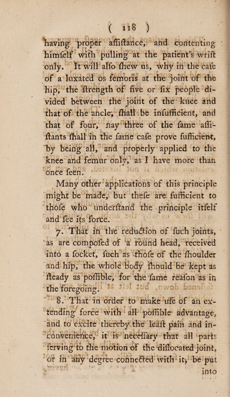 having proper affifiarice, and contenting himfelf with pulling at the patient’s wrift only. It will alio {hew us, why in the cafe of a luxated os femoris at the joint of the hip, the ftrength of five or fix people di¬ vided between the joint of the knee and that of the ancle, {hall be infufficient, and that of four, nay three of the fame afli- ftants fhall in the fame cafe prove fufficient, by being all, and properly applied to the knee and femur only, as I have more than once feen. Many other applications of this principle might be made, but thefe are fufficient to thofe who underftand the principle itfelf and fee its force. 7. That in the reduction of fuch joints, 4 as are compofed of a round head, received into a locket, fuch as thofe of the fhoulder and hip, the whole body fhould be kept as fteady as poffible, for the fame reafon as in the foregoing. 8. That in order to make ufe of an ex- . * ^ a f -f : % * ' tending force with all pofiible advantage, and to excite thereby the leaft pain and in¬ convenience, it is necefiary that all parts Tcrving to the motion of the diflocated joint, or in any degree connected with it, be put i <r* i \ t ’■> K cs.> • • V ' V ' :i “ < * * ■ * * , : * •into