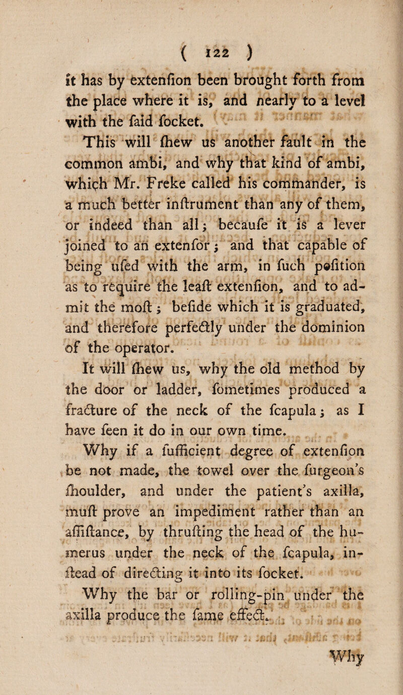 it has by extenfion been brought forth from the place where it is, and nearly to a level with the faid focket. This will (hew us another fault in the common ambi, and why that kind of ambi, which Mr. Freke called his commander, is a much better inftrument than any of them, or indeed than all; becaufe it is a lever joined to an extenfor; and that capable of being ufed with the arm, in fuch petition as to require the leaft extenfion, and to ad¬ mit the moil; befide which it is graduated, and therefore perfe&ly under the dominion of the operator. It will (hew us, why the old method by the door or ladder, fometimes produced a s fracture of the neck of the fcapula; as I have feen it do in our own time. Why if a fufficient degree of extenfion be not made, the towel over the furgeon’s flioulder, and under the patient's axilla, mull prove an impediment rather than an afiiftance, by thrufting the head of the hu¬ merus under the neck of the fcapula, in- iiead of directing it into its focket. Why the bar or rolling-pin under the axilla produce the fame effedx' Why