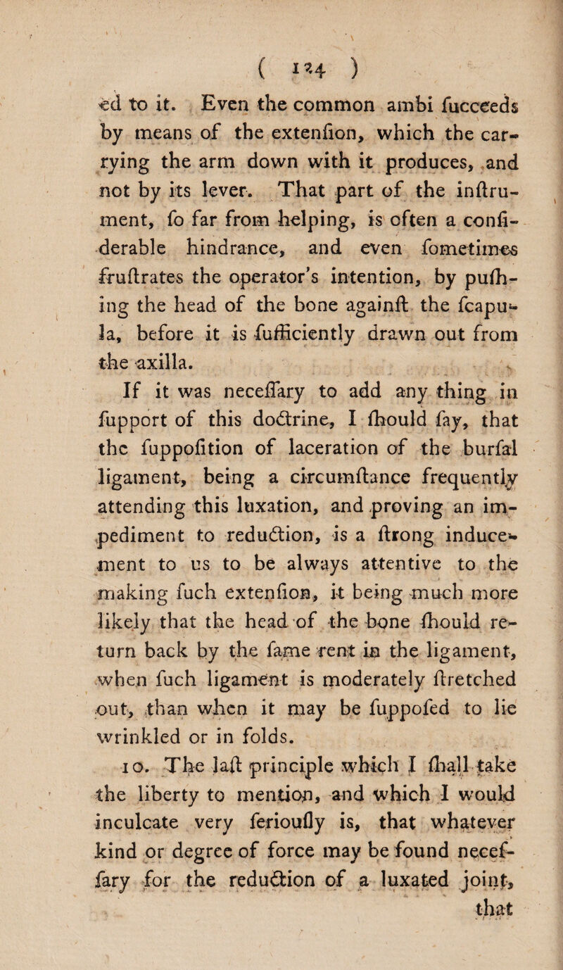 ( 1*4 ) ed to it. Even the common ambi fucceeds by means of the extenfion, which the car¬ rying the arm down with it produces, and not by its lever. That part of the inftru- ment, fo far from helping, is often a confi- derable hindrance, and even fometimes fruftrates the operator’s intention, by pufh- ing the head of the bone againft the fcapu*- 3a, before it is fufficiently drawn out from the axilla. If it was necefiary to add any thing in fupport of this dodtrine, I fhould fay, that the fuppofition of laceration of the burfal ligament, being a circumftance frequently attending this luxation, and proving an im¬ pediment to reduction, is a flrong induce¬ ment to us to be always attentive to the making fuch extenfioa, it being much more likely that the head of the bone fhould re¬ turn back by the fame rent in the ligament, when fuch ligament is moderately flretched out, than when it may be fuppofed to lie wrinkled or in folds. io. The lafl principle which I {hall take the liberty to mention, and which I would inculcate very ferioufly is, that whatever kind or degree of force may be found necef- fary for the reduction of a luxated joinf.