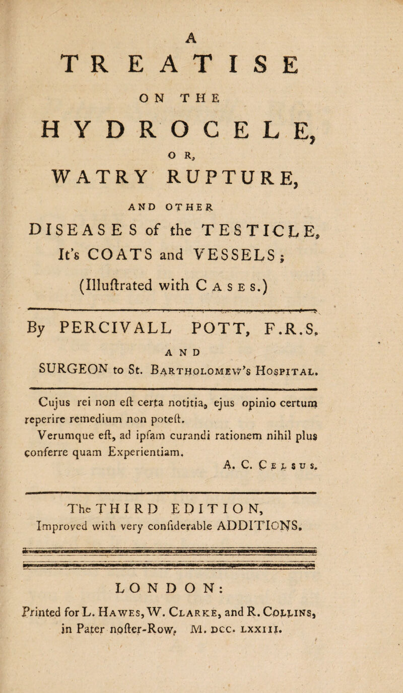 A T R E A T I S E ON THE HYDROCELE, o r, WATRY RUPTURE, AND OTHER DISEASES of the TESTICLE, It’s COATS and VESSELS; (Illuftrated with Cases.) * *'  1 **• ■' ' ■■■■ l ■' ■ i .in),........ K By PERCIVALL POTT, F.R.S, AND / SURGEON to St. Bartje-iolomevPs Hospital. Cujus rei non eft certa notjtia, ejus opinio certum reperire remedium non poteft. Verumque eft, ad ipfam curandi rationem nihil plus eonferre quam Experientiam. A. C. Q e l s u s0 The THIRD EDITION, Improved with very conftderable ADDITIONS* LONDON: Printed forL. Hawes, W. Clarke, and R. Collins,