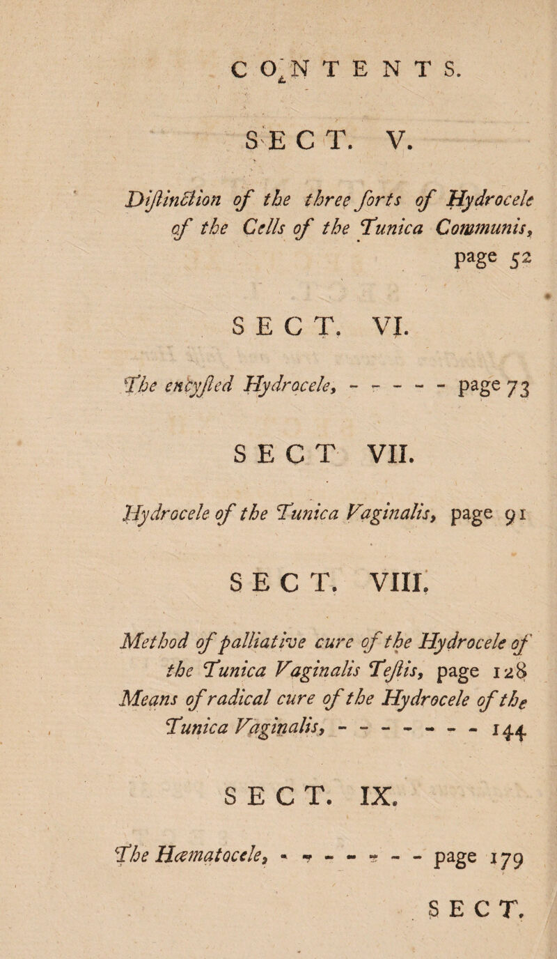 C CTN TENTS. • ‘V. ■ . . t SEC T. V. jyijlinction of the three forts of Hydrocele of the Cells of the tunica Communis, page 52 SECT. VI. 5the eniyfed Hydrocele, ----- page 73 SECT VII. Hydrocele of the Tunica Vaginalis, page 91 SEC T. VIII. Method of palliative cure of the Hydrocele of the Tunica Vaginalis Tejlis, page 128 Means of radical cure of the Hydrocele of the Tunica Vaginalis * ------- SECT. IX. The Hematocele* * -r - - « - - page 179 SECT.