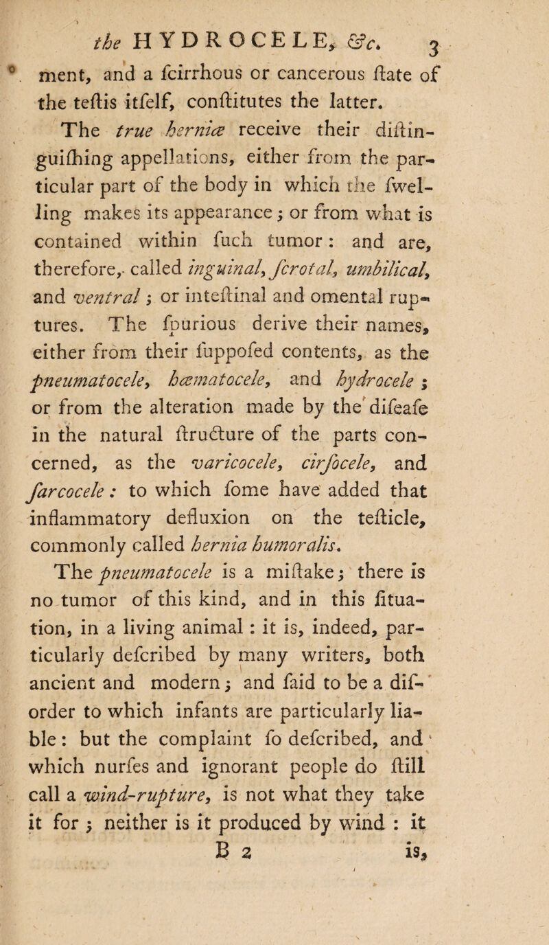 0 ment, and a fcirrhous or cancerous flate of the teftis itfelf, conftitutes the latter. The true hsrnice receive their diflin- 1 guiftiing appellations, either from the par¬ ticular part of the body in which the fwel- ling makes its appearance ; or from what is contained within fuch tumor: and are, therefore,- called inguinal, fcrotal, umbilical, and ventral; or inteftinal and omental rup¬ tures. The fpurious derive their names, either from their fuppofed contents, as the ‘pneumatocele, hcematocele, and hydrocele; or from the alteration made by the difeafe in the natural firudture of the parts con¬ cerned, as the varicocele, cirfocele, and farcocele: to which fome have added that inflammatory defluxion on the tefticle, commonly called hernia humor alls. The pneumatocele is a mi flake; there is no tumor of this kind, and in this fitua- tion, in a living animal: it is, indeed, par¬ ticularly defcribed by many writers, both ancient and modern; and faid to be a dis¬ order to which infants are particularly lia¬ ble : but the complaint fo defcribed, and' which nurfes and ignorant people do ftill call a wind-rupture, is not what they take it for ; neither is it produced by wind : it B a is.