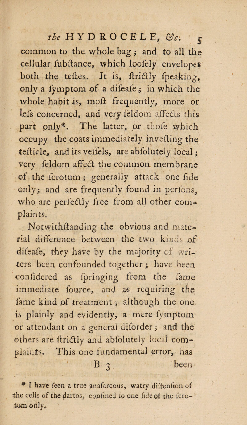 the HYDROCELE, &r. S common to the whole bag; and to all the cellular fubrtance, which loofely envelopes both the tertes.. It is, rtri&ly fpeaking, only a fymptom of a difeafe ^ in which the whole habit is, moil frequently, more or lels concerned, and very feldom affects this part only*. The latter, or thofe which occupy the coats immediately inverting the tertide., and its veiiels, are abfoluteiy local; very feldom affect the common membrane of the fcrotum; generally attack one fide only; and are frequently found in perfons, who are perfectly free from all other com¬ plaints. Notwithrtanding the obvious and mate¬ rial difference between the two kinds of difeafe, they have by the majority of wri¬ ters been confounded together ; have been confidered as ip ring mg from the fame immediate fource, and as requiring the fame kind of treatment 3 although the one is plainly and evidently, a mere fymptom or attendant on a peneral diforder; and the o others are ftritftly and abfoluteiy local com¬ plaints. This one fundamental error, has B 3 been * I have feen a true anafarcous, watry diltenfion of the cells of the dartos, confined to one iide of the i'cro- tu-m only.