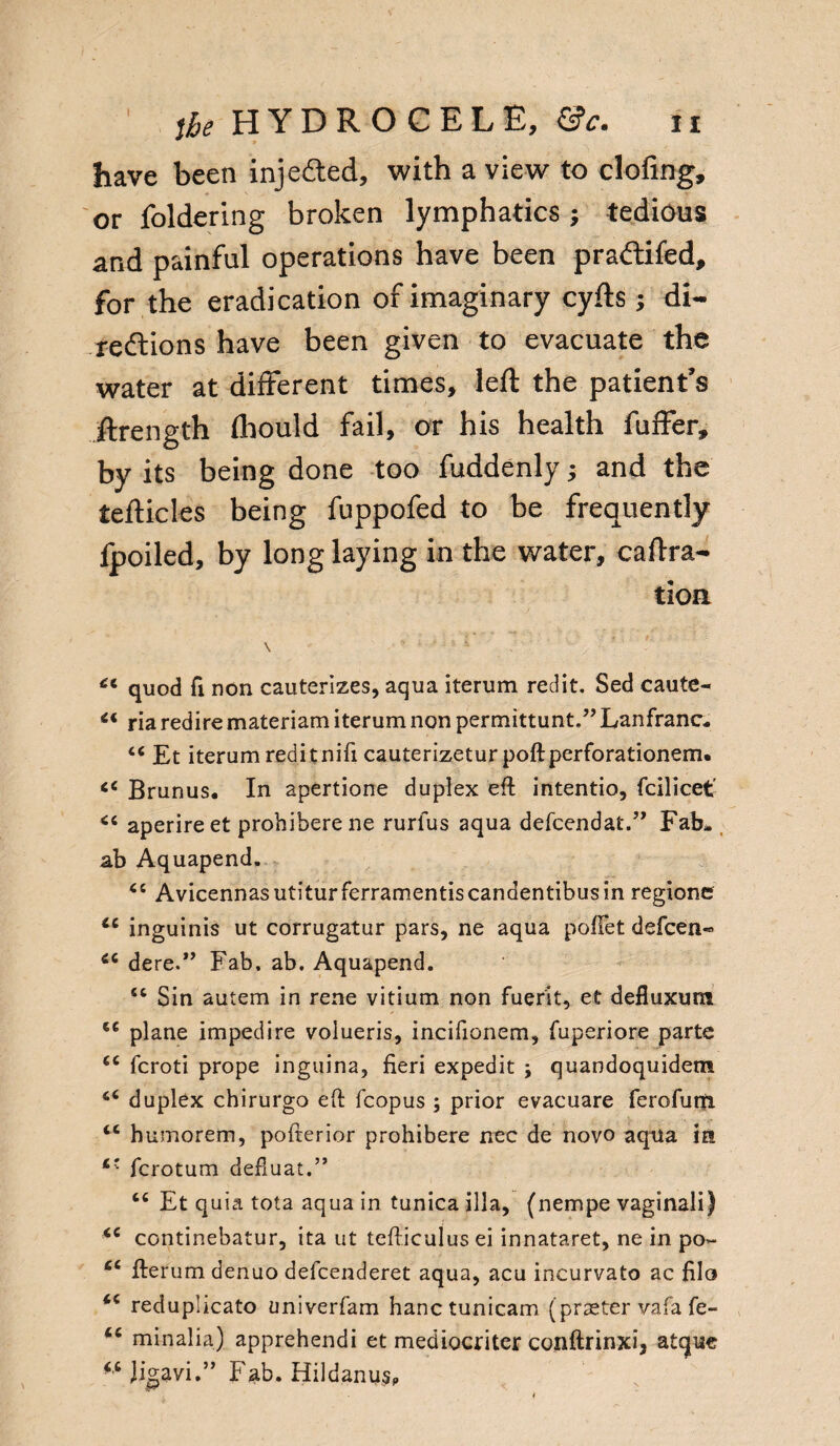 II ,he HYDROCELE, &c. have been inje&ed, with a view to doling, or foldering broken lymphatics; tedious and painful operations have been pradifed, for the eradication of imaginary cyfts; di¬ rections have been given to evacuate the water at different times, left the patient’s ftrength fhould fail, or his health fulfer, by its being done too fuddenly; and the tefticles being fuppofed to be frequently fpoiled, by long laying in the water, caOra¬ tion \ . .. quod fi non cauterizes, aqua iterum red it, Sed caute- “ ria redire materiam iterum non permittunt.” Lanfranc- ci Et iterum reditnifi cauterizeturpoftperforationem* <e Brunus. In apertione dupiex eft intentio, fcilicet' aperireet probiberene rurfus aqua defcendat.” Fab- ab Aquapend, Ci Avicennasutiturferramentiscandentibusin regione ct inguinis ut corrugatur pars, ne aqua pofFet defcen« *c dere.” Fab. ab. Aquapend. Sin autem in rene vitium non fuerit, et defluxum <e plane impedire volueris, incifionem, fuperiore parte <e fcroti prope inguina, fieri expedit ; quandoquidem duplex chirurgo eft fcopus ; prior evacuare ferofuiti cc humorem, pofterior prohibere nec de novo aqua in fcrotum defluat.” cc Et quia tota aqua in tunica ilia, (nempe vaginali) <c continebatur, ita ut tefticulus ei innataret, ne in po>- £C fterum denuo defcenderet aqua, acu incurvato ac filo <e reduplicato univerfam hanctunicam (praster vafa fe- minalia) apprehendi et mediocriter conftrinxi, atque *c few.” Fab. Hildanu* t