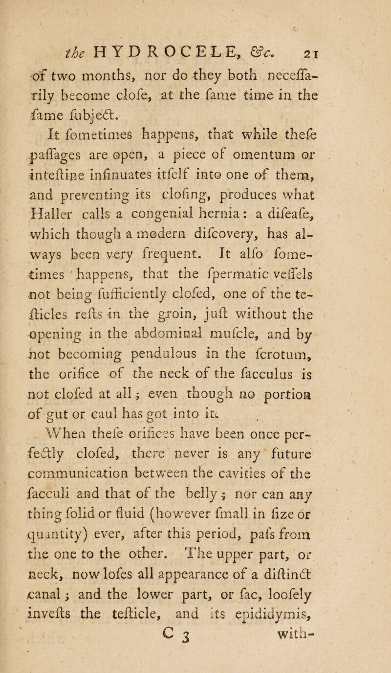 of two months, nor do they both neceiTa- rily become clofe, at the fame time in the fame fubjeCt. It fometimes happens, that while thefe pafifages are open, a piece of omentum or inteftine infmuates itfelf into one of them, and presenting its clofing, produces what Haller calls a congenial hernia: a difeafe, which though a modern difcovery, has al¬ ways been very frequent. It alfo forne- times happens, that the fpermatic veifels .not being fufficiently clofed, one of the te- Hides refts in the groin, juft without the opening in the abdominal mufcle, and by not becoming pendulous in the fcrotum, the orifice of the neck of the facculus is not clofed at all; even though no portion of gut or caul has got into it/. When thefe orifices have been once per¬ fectly clofed, there never is any future communication between the cavities of the facculi and that of the belly 5 nor can any thing folid or fluid (however fmall in flze or quantity) ever, after this period, pafs from the one to the other. The upper part, or neck, now lofes all appearance of a diftinCt canal; and the lower part, or fac, loofely invefts the tefticle, and its epididymis, C 3 with-