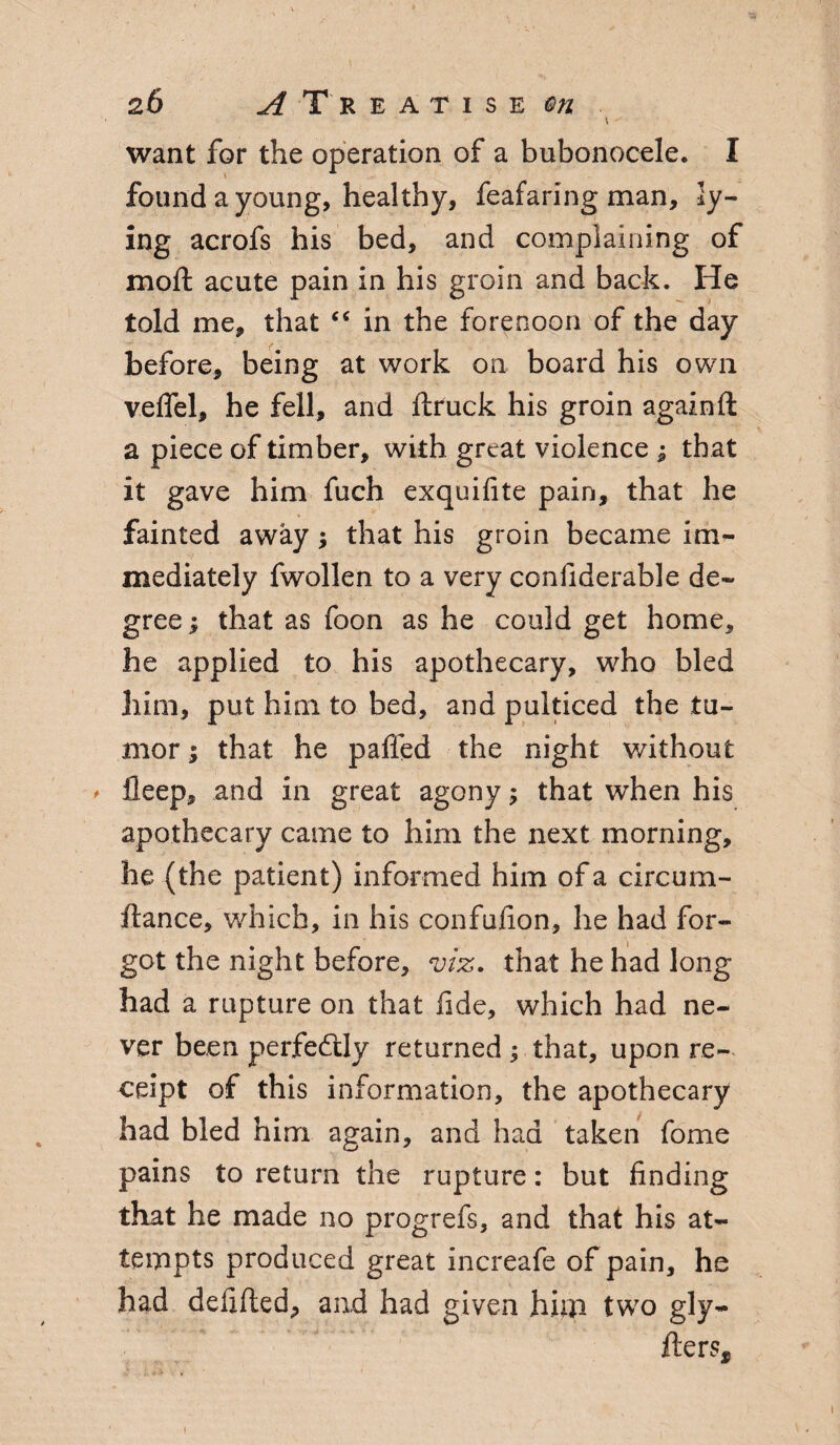 want for the operation of a bubonocele. I found a young, healthy, feafaring man, ly¬ ing acrofs his bed, and complaining of moll: acute pain in his groin and back. He told me, that “ in the forenoon of the day before, being at work on board his own velfel, he fell, and ftruck his groin againll a piece of timber, with great violence ; that it gave him fuch exquilite pain, that he fainted away; that his groin became im¬ mediately fwollen to a very confiderable de¬ gree ; that as foon as he could get home, he applied to his apothecary, who bled him, put him to bed, and pulticed the tu¬ mor ; that he palled the night without > ileep, and in great agony; that when his apothecary came to him the next morning, he (the patient) informed him of a circum- ftance, which, in his confulion, he had for¬ got the night before, viz. that he had long had a rupture on that lide, which had ne¬ ver been perfectly returned ; that, upon re¬ ceipt of this information, the apothecary had bled him again, and had taken fome pains to return the rupture: but finding that he made no progrefs, and that his at¬ tempts produced great increafe of pain, he had defilled, and had given him two gly- fters. i