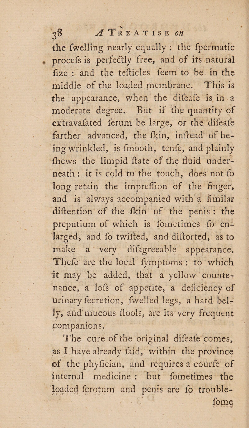 ^Treatise the fwelling nearly equally : the fpermatic procefs is perfectly free, and of its natural fize : and the tefticles feem to be in the middle of the loaded membrane. This is the appearance, when the difeafe is in a moderate degree. But if the quantity of extravafated ferum be large, or the difeafe farther advanced, the (kin, inftead of be¬ ing wrinkled, is fmooth, tenfe, and plainly fhews the limpid ftate of the fluid under¬ neath : it is cold to the touch, does not fo long retain the impreffion of the finger, and is always accompanied with a fimilar diftention of the fkin of the penis : the preputium of which is fometimes fo en¬ larged, and fo twified, and diftorted, as to make a very difagreeable appearance. Thefe are the local fymptoms : to which it may be added, that a yellow counte¬ nance, a lofs of appetite, a deficiency of urinary fecretion, fwelled legs, a hard bel¬ ly, and mucous flools, are its very frequent companions. The cure of the original difeafe comes, as I have already faid, within the province of the phyfician, and requires a courfe of internal medicine : but fometimes the loaded fcrotum and penis are fo trouble- fome