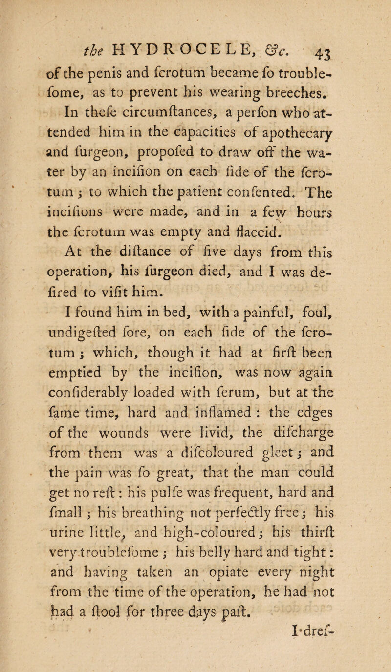 of the penis and fcrotum became fo trouble- fome, as to prevent his wearing breeches. In thefe circumftances, a perfon who at¬ tended him in the capacities of apothecary and furgeon, propofed to draw off the wa¬ ter by an incifion on each fide of the fcro- tum fito which the patient confented. The incifions were made, and in a few hours the fcrotum was empty and flaccid. At the diftance of five days from this operation, his furgeon died, and I was de- fired to vifit him. I found him in bed, with a painful, foul, undigefted fore, on each fide of the fcro¬ tum ; which, though it had at firft been emptied by the incifion, was now again confiderably loaded with ferum, but at the fame time, hard and inflamed : the edges of the wounds were livid, the difcharge from them was a difcoloured gleet; and the pain was fo great, that the man could get no reft : his pulfe was frequent, hard and fmall ; his breathing not perfectly free; his urine little, and high-coloured; his thirft very troublefbme ; his bellv hard and tight: and having taken an opiate every night from the time of the operation, he had not had a ftool for three days paft. Tdref-