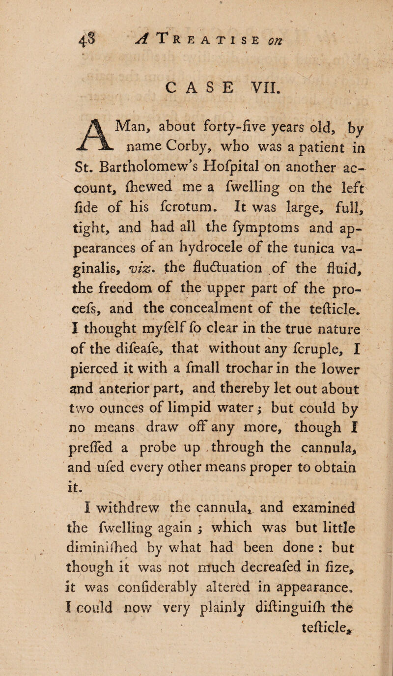 % . \ . 48 ^Treatise ^ . ‘ ; CASE VII. \ ' ' ' * A Man, about forty-live years old, by name Corby, who was a patient in St. Bartholomew's Hofpital on another ac¬ count, Ihewed me a fwelling on the left fide of his fcrotum. It was large, full, tight, and had all the fymptoms and ap¬ pearances of an hydrocele of the tunica va¬ ginalis, viz. jthe fluctuation of the fluid, the freedom of the upper part of the pro- cefs, and the concealment of the tefticle. I thought myfelf fo clear in the true nature of the difeafe, that without any fcruple, I pierced it with a fmall trochar in the lower and anterior part, and thereby let out about two ounces of limpid water; but could by no means draw off any more, though I prefled a probe up through the cannula, and ufed every other means proper to obtain it. 1 I withdrew the cannula, and examined '■■■ • v v * the fwelling again 5 which was but little diminifhed by what had been done : but though it was not much decreafed in fize, it was confiderably altered in appearance. I could now very plainly diftinguifh the tefticle*