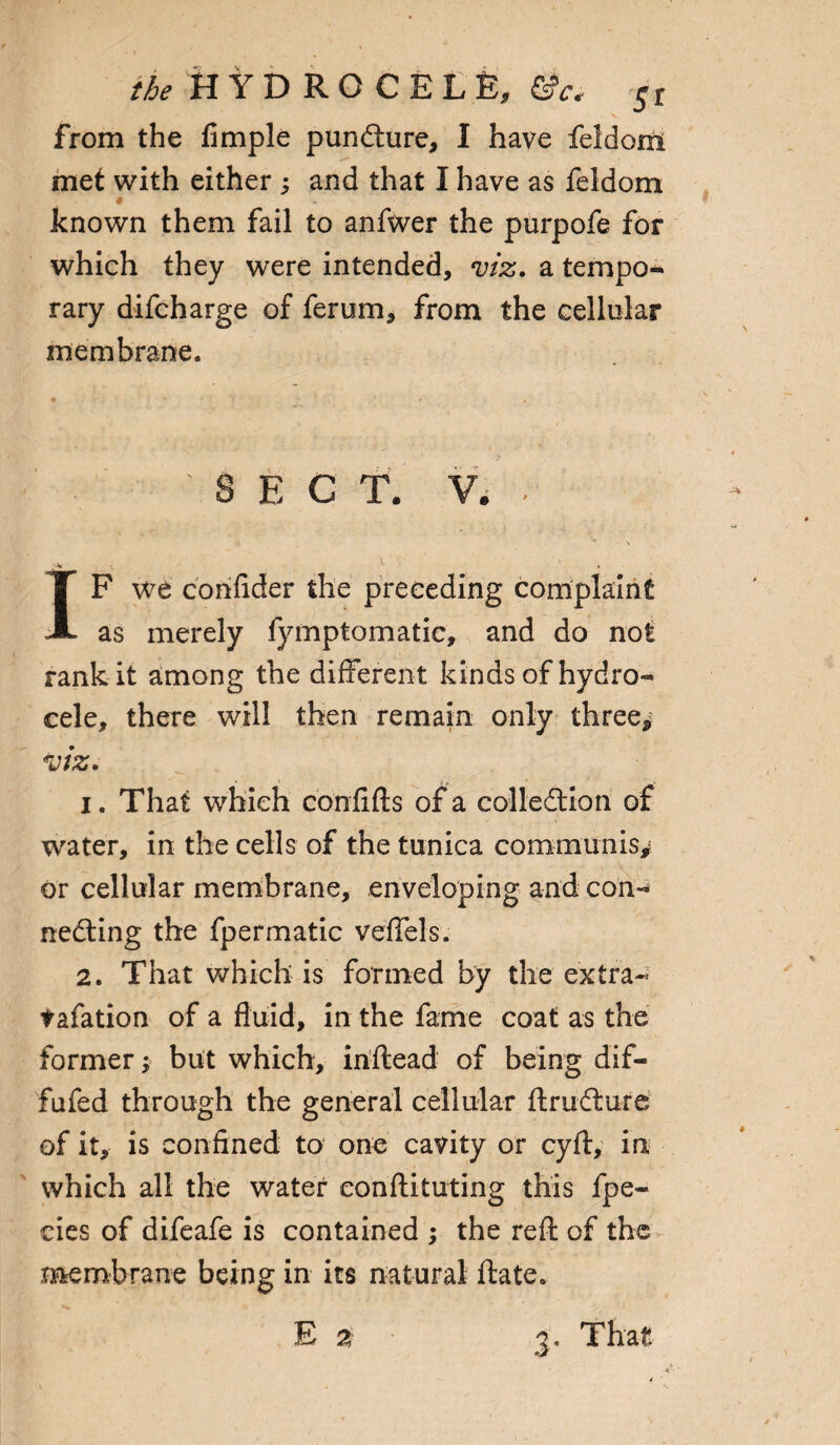 * v from the Ample pundure, I have feldom met with either ; and that I have as feldom w known them fail to anfwer the purpofe for which they were intended, viz. a tempo¬ rary difcharge of ferum, from the cellular membrane. • - • . -> •' v ; J \ Z • ' - 4 ' r' ’ i I' ■ *i ' ' , 'SECT. V. . IF we cohfider the preceding complaint as merely fymptomatic, and do not rank it among the different kinds of hydro¬ cele, there will then remain only three* viz. i. That which confifts of a collodion of water, in the cells of the tunica communis* or cellular membrane, enveloping and con- neding the fpermatic veffels. 2. That which is formed by the extra- tafation of a fluid, in the fame coat as the former; but which, inftead of being dif- fufed through the general cellular ftrudure of it, is confined to one cavity or cyft, in which all the water eon ftitu ting this fpe- cies of difeafe is contained ; the reft of the membrane being in its natural ftate.