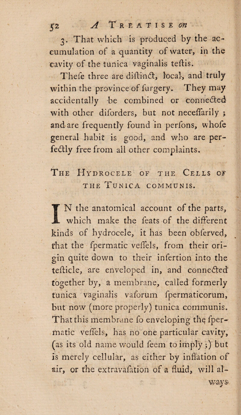 $2 A Treatises 3. That which is produced by the ac¬ cumulation of a quantity of water, in the cavity of the tunica vaginalis teftis. Thefe three are diftindt, local, and truly within the province of furgery. They may accidentally he combined or connected with other diforders, but not neceffarily ; and are frequently found in perfons, whofe general habit is good, and who are per¬ fectly free from all other complaints. The Hydrocele of the Cells of the Tunica communis. IN the anatomical account of the parts, which make the feats of the different kinds of hydrocele, it has been obferved, that the fpermatic veffels, from their ori¬ gin quite down to their infertion into the tefticle, are enveloped in, and connedted together by, a membrane, called formerly tunica vaginalis vaforum fpermaticorum, but now (more properly) tunica communis. That this membrane fo enveloping tllq fper- made veffels, has no one particular cavity, (as its old name would feem to imply;) but is merely cellular, as either by inflation of air, or the extravafation of a fluid, will at- / ways-