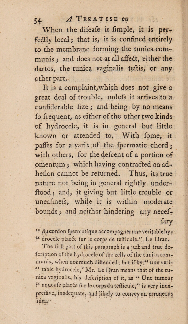 When the difeafe is fimple, it is per¬ fectly local; that is, it is confined entirely to the membrane forming the tunica com¬ munis ; and does not at all affeCt, either the dartos, the tunica vaginalis teftis, or any Other part. It is a complaint,which does not give a great deal of trouble, unlefs it arrives to a confiderable fize; and being by no means fo frequent, as either of the other two kinds of hydrocele, it is in general but little known or attended to. With fome, it paffes for a varix of the fpermatic chord j with others, for the defcent of a portion of omentum > which having contracted an ad- hefion cannot be returned. Thus, its true pature not being in general rightly under- ftood; and, it giving but little trouble or uneafmefs, while it is within moderate ' ■ . -s I ’ bounds 1 and neither hindering any necef- fary €i 4)1 cordon fpermatique accompagnerune veritablehy- f€ drocele placee fur le corps de teflicule.” Le Dran. The firft part of this paragraph is a juft and true der fcription of the hydrocele of the cells of the tunica com¬ munis, when not much diftended: but if by u une veri~ fc table hydrocele,5’Mr. Le Dran means that of the tu¬ nica vaginalis, his defcdption of it, as c< Une tumeur f6 aqueufe placee fur le corps du tefticule,” is very inex- preffive, inadequate, and likely to convey an erroneous idea.• K * ,V