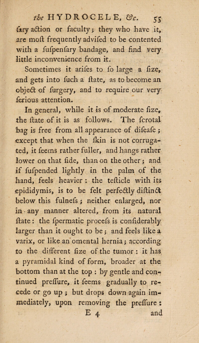 fary addon or faculty; they who have it, are moil frequently advifed to be contented with a fufpenlary bandage, and find very little inconvenience from it. Sometimes it arifes to fo large a lize, and gets into fuch a date, as to become an objed of furgery, and to require our very ferious attention. In general, while it is of moderate fize, the date of it is as follows. The fcrotal hag is free from all appearance of difeafe ; except that when the fkin is not corruga¬ ted, it feems rather fuller, and hangs rather lower on that fide, than on the other; and if fufpended lightly in the palm of the hand, feels heavier : the tefticle with its epididymis, is to be felt perfedly diftind below this fulnefs ; neither enlarged, nor in * any manner altered, from its natural date : the fpermatic procefs is condderably larger than it ought to be; and feels like a varix, or like an omental hernia j according to the different fize of the tumor ; it has a pyramidal kind of form, broader at the bottom than at the top : by gentle and con¬ tinued preffure, it feems gradually to re¬ cede or go up ; but drops down again im¬ mediately, upon removing the preffure: E 4 and