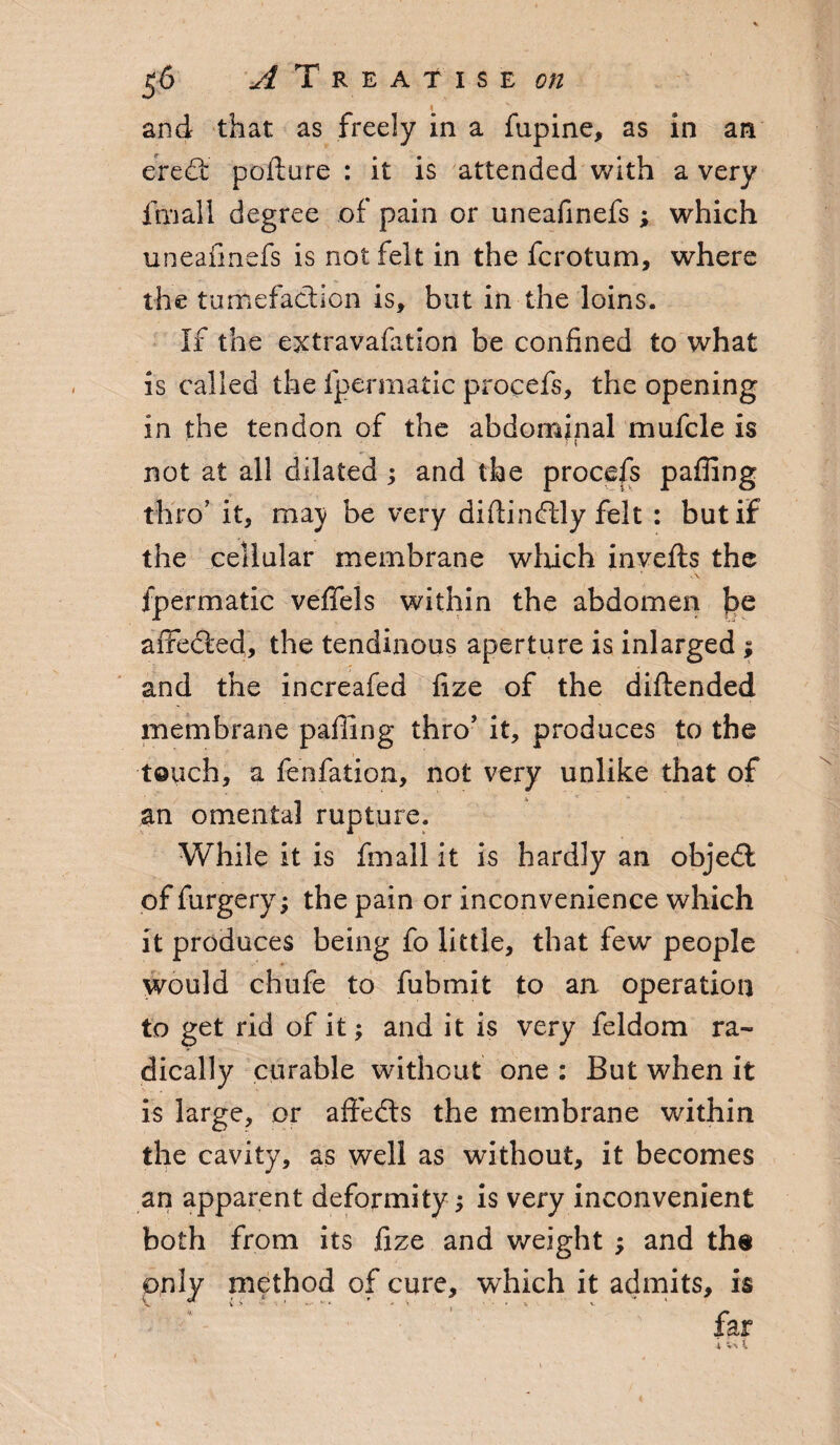 and that as freely in a fupine, as in an eredt pofture : it is attended with a very fmall degree of pain or uneafinefs ; which uneafinefs is not felt in the fcrotum, where the tumefaction is, but in the loins. If the extravafition be confined to what is called the fpermatic procefs, the opening in the tendon of the abdominal mufcle is not at all dilated; and the procefs paffing thro’ it, may be very diftin<fhly felt : but if the cellular membrane which invefts the fpermatic veffels within the abdomen be affedled, the tendinous aperture is inlarged ; and the increafed fize of the diftended membrane paffing thro’ it, produces to the touch, a fenfation, not very unlike that of an omental rupture. While it is fmall it is hardly an objedt of furgery; the pain or inconvenience which it produces being fo little, that few people would chufe to fubmit to an operation to get rid of it; and it is very feldom ra¬ dically curable without one : But when it is large, or affedts the membrane within the cavity, as well as without, it becomes an apparent deformity; is very inconvenient both from its fize and weight ; and the only method of cure, which it admits, is far